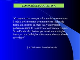 “O conjunto das crenças e dos sentimentos comuns
à média dos membros de uma mesma sociedade
forma um sistema que tem sua vida própria;
podemos chamá-lo consciência coletiva ou comum.
Sem dúvida, ela não tem por substrato um órgão
único; é, por definição, difusa em toda extensão da
sociedade”
( A Divisão do Trabalho Social)
CONSCIÊNCIA COLETIVA
 