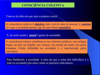 CONSCIÊNCIA COLETIVA
Trata-se da idéia do que seja o psíquico social.
A consciência coletiva é objetiva (não vem de uma só pessoa), é exterior
(é o que a sociedade pensa), age de uma forma coercitiva.
A consciência coletiva manifesta-se nos sistemas jurídicos, nos códigos
legais, na arte, na religião, nas crenças, nos modos de sentir, nas ações
humanas. Existe difundida na sociedade e é interiorizada pelos
indivíduos.
É, de certo modo a moral vigente da sociedade.
Para Durkheim, a sociedade è mais do que a soma dos indivíduos e o
todo (a sociedade) prevalece sobre as partes(os indivíduos).
 