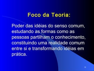 18
Foco da Teoria:
Poder das idéias do senso comum,
estudando as formas como as
pessoas partilham o conhecimento,
constituindo uma realidade comum
entre si e transformando idéias em
prática.
 