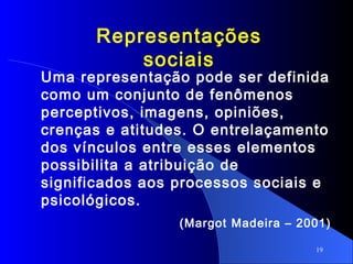 19
Representações
sociais
Uma representação pode ser definida
como um conjunto de fenômenos
perceptivos, imagens, opiniões,
crenças e atitudes. O entrelaçamento
dos vínculos entre esses elementos
possibilita a atribuição de
significados aos processos sociais e
psicológicos.
(Margot Madeira – 2001)
 