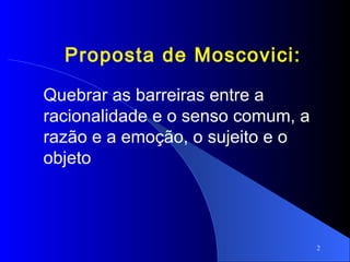2
Proposta de Moscovici:
Quebrar as barreiras entre a
racionalidade e o senso comum, a
razão e a emoção, o sujeito e o
objeto
 