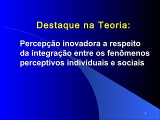3
Destaque na Teoria:
Percepção inovadora a respeito
da integração entre os fenômenos
perceptivos individuais e sociais
 