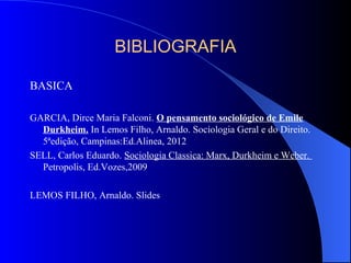 BIBLIOGRAFIA
BASICA
GARCIA, Dirce Maria Falconi. O pensamento sociológico de Emile
Durkheim. In Lemos Filho, Arnaldo. Sociologia Geral e do Direito.
5ªedição, Campinas:Ed.Alinea, 2012
SELL, Carlos Eduardo. Sociologia Classica: Marx, Durkheim e Weber.
Petropolis, Ed.Vozes,2009
LEMOS FILHO, Arnaldo. Slides
 