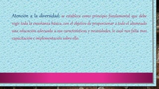 Atención a la diversidad; se establece como principio fundamental que debe
regir toda la enseñanza básica, con el objetivo de proporcionar a todo el alumnado
una educación adecuada a sus características y necesidades, lo cual nos falta mas
capacitación e implementación sobre ello.
 