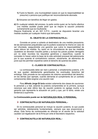 1) Fuere la Nación, una municipalidad (casos en que la responsabilidad se
      presume) o persona que justifique ser reconocidamente abonada.

   2) Actuarse con beneficio de litigar sin gastos.

d) En cualquier estado del proceso, la parte contra quien se ha hecho efectiva
   una medida cautelar puede pedir que se mejore la caución probando
   sumariamente que es insuficiente.
Dispone finalmente, el art. 621 C.P.C., cuando se dispusiere levantar una
medida cautelar por cualquier motivo que demuestre.

                   B.- OBJETO DE LA CONTRACAUTELA.-

        Consiste en poner a cubierto al destinatario de una medida precautoria,
de las derivaciones prejudiciales que le pudiere ocasionar la misma en caso de
ser infundada, asegurándole una garantía que cubra la responsabilidad de
quien obtuvo tal medida. Su razón en la circunstancia de que las medidas
cautelares se decretan inaudita partes y aunque los jueces pueden denegarla
por no estar reunidos los requisitos genéricos y específicos, cuando la
conceden lo hacen sobre la base de la sola actividad procesal del peticionante
por lo que ausente el contradictorio carecen, obviamente, de elementos de
juicio que les permitan expedirse sobre el derecho de quienes las piden.

                    C.- CLASES DE CONTRACAUTELA.-

      La contracautela debe ser real o personal, o simplemente juratoria, a fin
de que queden debidamente garantizados los eventuales derechos del
embargo. Sólo procede en los supuestos de máxima verosimilitud del derecho;
en los demás (por ejemplo, cuando demanda el cumplimiento de un contrato
compraventa) debe exigirse una caución real.

       Para Alfredo Jorge Di Iorio existen solamente dos clases de cauciones:
la personal y a real, estando la juratoria comprendida en la primera, aunque
reconoce que este último tipo de caución juratoria no agrega mucho a la
garantía que representa la actuación en juicio y que, por lo tanto, existe una
tendencia a suprimirla.

La Contracautela puede ser de NATURALEZA REAL O PERSONAL.

    CONTRACAUTELA DE NATURALEZA PERSONAL.-
    En la contracautela personal se incluye la caución juratoria, la que puede
ser admitida, debidamente fundamentada, siempre que sea proporcional y
eficaz. Esta forma de contracautela es ofrecida en el escrito de la solicitud
cautelar con legalización de la firma por ante el Secretario respectivo.

    CONTRACAUTELA DE NATURALEZA REAL.-




                                        10
 