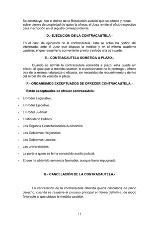 Se constituye con el mérito de la Resolución Judicial que se admite y recae
    sobre bienes de propiedad de quien la ofrece; el Juez remite el oficio respectivo
    para inscripción en el registro correspondiente.

                     D.- EJECUCIÓN DE LA CONTRACAUTELA.-

    En el caso de ejecución de la contracautela, ésta se actúa ha pedido del
    interesado, ante el Juez que dispuso la medida y en el mismo cuaderno
    cautelar; el que resuelve lo conveniente previo traslado a la otra parte.

                    E.- CONTRACAUTELA SOMETIDA A PLAZO.-

           Cuando se admite la contracautela sometida a plazo, ésta queda sin
    efecto, al igual que la medida cautelar, si el peticionante no la prorroga u ofrece
    otra de la misma naturaleza o eficacia, sin necesidad de requerimiento y dentro
    del tercer día de vencido el plazo.

      F.- ORGANISMOS EXCEPTUADOS DE OFRECER CONTRACAUTELA.-

      Están exceptuados de ofrecer contracautela:

-   El Poder Legislativo.

-   El Poder Ejecutivo.

-   El Poder Judicial.

-   El Ministerio Público.

-   Los Órganos Constitucionales Autónomos.

-   Los Gobiernos Regionales.

-   Los Gobiernos Locales.

-   Las universidades.

-   La parte a quien se le ha concedido auxilio judicial.

-   El que ha obtenido sentencia favorable, aunque fuera impugnada.



                   G.- CANCELACIÓN DE LA CONTRACAUTELA.-



          La cancelación de la contracautela ofrecida queda cancelada de pleno
    derecho, cuando se resuelve el proceso principal en forma definitiva, de modo
    favorable al que obtuvo la medida cautelar.




                                            11
 