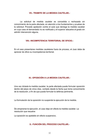 VII.- TRAMITE DE LA MEDIDA CAUTELAR.-



        La solicitud de medida cautelar es concedida o rechazada sin
conocimiento de la parte afectada, en atención a los fundamentos y pruebas de
la solicitud. Procede apelación contra el auto que deniega la medida cautelar
en cuyo caso el demandado no es notificado y el superior absuelve el grado sin
admitir intervención alguna.



             VIII.- INCOMPETENCIA TERRITORIAL DE OFICIO.-



En el caso presentarse medidas cautelares fuera de proceso, el Juez debe de
apreciar de oficio su incompetencia territorial.




                IX.- OPOSICIÓN A LA MEDIDA CAUTELAR.-



Una vez dictada la medida cautelar, la parte afectada puede formular oposición
dentro del plazo de cinco días, contado desde la fecha que toma conocimiento
de la resolución, a fin de que pueda formular la defensa pertinente.



La formulación de la oposición no suspende la ejecución de la medida.



De ampararse la ejecución, el Juez deja sin efecto la medida cautelar. La
resolución que resuelve

La oposición es apelable sin efecto suspensivo.



                 X.- FUNCIÓN DEL PROCESO CAUTELAR.-



                                      12
 