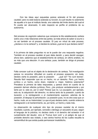 Con las ideas aquí expuestas parece aclarado el fin del proceso
cautelar; pero no está todavía aclarada su función, la cual resulta no solamente
de aquello a lo que el instituto tiende, sino además del límite dentro del cual el
fin puede ser alcanzado. A este respecto se perfila el problema de su
autonomía.



Del proceso de cognición sabemos que compone la litis estableciendo certeza
sobre una o más relaciones entre las partes; se trata ahora de saber si ocurre o
no así también en el proceso cautelar. El juez en virtud de este proceso,
¿declara o no la certeza? y, si declara la certeza ¿qué es lo que declara cierto?



A la primera de tales preguntas no se le puede dar una respuesta negativa.
También en el proceso cautelar el juez debe decidir; y para decidir escoger;
ahora bien, sabemos que el establecimiento de certeza, en último análisis, no
es más que una elección. A una certeza, pues, también se dirige el proceso
cautelar.



Falta conocer cuál es el objeto de la declaración de certeza. Tal investigación
parece no encontrar dificultad en cuanto al proceso posesorio; sin duda,
declara cierta la posesión, pero la posesión        ¿qué es? “hic sunt leones”.
Resulta fácil responder que es un hecho, no un derecho. Pero ¿un hecho
jurídico o un hecho, como dicen, material o, mejor, histórico solamente?
Prevalece la primera de tales respuestas; y parece obvia en cuanto de la
posesión derivan efectos jurídicos; Pero, ¿los produce verdaderamente y por
tanto por sí, esto es, por sí sola? Parece que no. La usucapión, por ejemplo,
esto es, la adquisición del derecho, no deriva tanto de la posesión, cuanto de
duración; y la reintegración o el mantenimiento suponen, además de la
posesión, el despojo la perturbación. La posesión pues, no es otra cosa que un
hecho, nudo, en su historicidad. Lo que el juez declara cierto, cuando ordena la
reintegración o el mantenimiento, es, por tanto, un hecho y nada más.

La observación de cualquier otro tipo de proceso cautelar da el mismo
resultado; cuando, por ejemplo, concede o deniega un secuestro el juez, según
el lenguaje de la práctica, no declara cierto ni el derecho del acreedor ni el
cumplimiento del deudor, sino el “Fumus boni iuris” y el peligro de que el
probable derecho sea violado, o sea ciertos hechos de los cuales resuelta la
verosimilitud de que exista pueda permanecer insatisfecho.




                                       13
 
