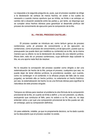 La respuesta a la segunda pregunta es, pues, que el proceso cautelar se dirige
a la declaración de certeza de meros hechos, en orden a los cuales es
necesario o cuando menos oportuno que se inhiba, se limite o se anticipe un
cambio del a situación existente entre las partes y, por tanto, se disponga que
se cumplan otros hechos idóneos para garantizar el desarrollo proficuo del
proceso de conocimiento de ejecución para la composición de la litis.



                     XL.- FIN DEL PROCESO CAUTELAR.-



         El proceso cautelar se introduce así, como tertium genus de proceso
contencioso, junto al proceso de conocimiento y el de ejecución: es
contencioso, como el proceso de conocimiento y el de ejecución, puesto que su
presupuesto (se puede decir por metáfora su contenido) es la litis, de la misma
manera que su efecto no es la declaración de certeza de una relación jurídica.
Ahora bien, esto de un proceso contencioso, cuya definición deja subsistir la
litis, es una aporía nada fácil de resolver.



No lo resuelve la concepción del proceso cautelar como dirigido a dar una
sistematización de hecho de la litis, porque el proceso, cualquiera que sea, no
puede dejar de tener efectos jurídicos; la providencia cautelar, aun cuando,
como no contengan ni el contenido ni la eficacia propia del fallo (de la cosa
juzgada), es también ella un hecho jurídico, no solamente un hecho histórico;
por eso, la sistematización de hecho no es una fórmula idónea para significar la
naturaleza de este proceso singular.



Tampoco es idónea para resolver el problema la otra fórmula de la composición
provisional de la litis, en cuanto se limita a definir, y no con precisión, su efecto,
excluyendo que conduzca al fallo, pero no aclara a su fin, esto es, no deja
entender cómo y por qué una composición provisional de la litis pueda ser útil,
sin embargo, para su composición definitiva.



Un paso adelante, notable, ya que no propiamente decisivo, se ha dado cuando
se ha descubierto que el proceso cautelar no existe.




                                         14
 