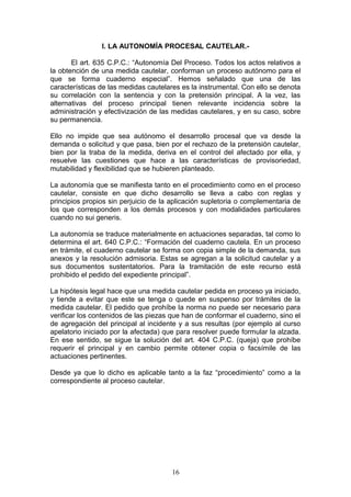 I. LA AUTONOMÍA PROCESAL CAUTELAR.-

       El art. 635 C.P.C.: “Autonomía Del Proceso. Todos los actos relativos a
la obtención de una medida cautelar, conforman un proceso autónomo para el
que se forma cuaderno especial”. Hemos señalado que una de las
características de las medidas cautelares es la instrumental. Con ello se denota
su correlación con la sentencia y con la pretensión principal. A la vez, las
alternativas del proceso principal tienen relevante incidencia sobre la
administración y efectivización de las medidas cautelares, y en su caso, sobre
su permanencia.

Ello no impide que sea autónomo el desarrollo procesal que va desde la
demanda o solicitud y que pasa, bien por el rechazo de la pretensión cautelar,
bien por la traba de la medida, deriva en el control del afectado por ella, y
resuelve las cuestiones que hace a las características de provisoriedad,
mutabilidad y flexibilidad que se hubieren planteado.

La autonomía que se manifiesta tanto en el procedimiento como en el proceso
cautelar, consiste en que dicho desarrollo se lleva a cabo con reglas y
principios propios sin perjuicio de la aplicación supletoria o complementaria de
los que corresponden a los demás procesos y con modalidades particulares
cuando no sui generis.

La autonomía se traduce materialmente en actuaciones separadas, tal como lo
determina el art. 640 C.P.C.: “Formación del cuaderno cautela. En un proceso
en trámite, el cuaderno cautelar se forma con copia simple de la demanda, sus
anexos y la resolución admisoria. Estas se agregan a la solicitud cautelar y a
sus documentos sustentatorios. Para la tramitación de este recurso está
prohibido el pedido del expediente principal”.

La hipótesis legal hace que una medida cautelar pedida en proceso ya iniciado,
y tiende a evitar que este se tenga o quede en suspenso por trámites de la
medida cautelar. El pedido que prohíbe la norma no puede ser necesario para
verificar los contenidos de las piezas que han de conformar el cuaderno, sino el
de agregación del principal al incidente y a sus resultas (por ejemplo al curso
apelatorio iniciado por la afectada) que para resolver puede formular la alzada.
En ese sentido, se sigue la solución del art. 404 C.P.C. (queja) que prohíbe
requerir el principal y en cambio permite obtener copia o facsímile de las
actuaciones pertinentes.

Desde ya que lo dicho es aplicable tanto a la faz “procedimiento” como a la
correspondiente al proceso cautelar.




                                      16
 