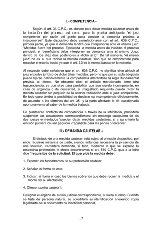 II.- COMPETENCIA.-

       Según el art. 33 C.P.C., es idóneo para dictar medida cautelar antes de
la iniciación del proceso, así como para la prueba anticipada “el juez
competente por razón del grado para conocer la demanda próxima a
interponerse”. Este dispositivo debe correlacionarse con el art. 636 C.P.C.,
primera parte, ya que la demanda tendrá que interponerse ante el mismo juez:
“Medidas fuera del proceso. Ejecutada la medida antes de iniciado el proceso
principal, el beneficiario debe interponer su demanda ante el mismo Juez,
dentro de los diez días posteriores a dicho acto”. De tal manera, “el mismo
juez” no es el que recibió la medida cautelar, sino que se compromete para
receptar el escrito inicial ya que el art. 33 es la norma básica en la materia.

Al respecto debe señalarse que el art. 608 C.P.C. no significa sino atribuir al
juez el poder jurídico de dictar tales medidas, pero no que por su sola adopción
puede fijarse definitivamente la competencia alterándose la regla fundamental
prevista al efecto. No obstante ello, el artículo mencionado tiene otra
trascendencia, ya que sirve para posibilitar que aun siendo incompetente, en
caso de urgencia o de necesidad, el magistrado requerido puede dictar la
medida cautelar sin perjuicio de la ulterior radicación ante el juez competente.
En todo caso tendrá la posibilidad de declarar su incompetencia oficiosamente,
de acuerdo a los términos del art. 35, y la parte afectada la de cuestionarla
oportunamente al saber de la medida trabada.

De plantearse conflicto de competencia a través de la inhibitoria, procederá
suspender las actuaciones correspondientes; sin embargo cualquiera de los
dos jueces enfrentados “pueden dictar medidas cautelares, si a su criterio la
omisión pudiera causar perjuicio irreparable para las partes o terceros”.

                         III.- DEMANDA CAUTELAR.-

       El dictado de una medida cautelar está sujeto al principio dispositivo; por
ende requiere instancia de parte, siendo entonces necesaria la presencia de
una solicitud, verdadera demanda, si bien, mediante la que se exprese la
respectiva pretensión. A efecto encontramos el art. 610 C.P.C, que a la letra
dice “requisitos de la solicitud. El que pide la medida debe:

1. Exponer los fundamentos de su pretensión cautelar;

2. Señalar la forma de esta;

3. Indicar, si fuera el caso los bienes sobre los que debe recaer la medida y el
    monto de su afectación;

4. Ofrecer contra cautela1;

Designar el órgano de auxilio judicial correspondiente, si fuera el caso. Cuando
se trate de persona natural, se acreditara su identificación anexando copia
legalizada de si documento de identidad personal.



                                       17
 