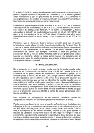 El articulo 611 C.P.C, aparte de referencia implícitamente al fundamento de la
petición, impone la anexión de prueba en coincidencia con el sistema general
arriba mencionado y con las previsiones del articulo 637 C.P.C, conforme lo
que explicamos en los medios probatorios, también manada el ofrecimiento de
los medios de acreditación diversos de la instrumental.

Entendemos que en lo pertinente es aplicable el art. 424 C.P.C, en lo referente
a los requisitos de la demanda; el art. 425 C.P.C, en lo relativo a los anexos
que habrán de acompañarla; también, y en cuanto correspondan y fueren
adecuadas la solución de inadmisibilidad prevista en el art. 426 C.P.C, así
como la de improcedencia del art. 427 del mismo código fuera de ellos serán
aplicables los requisitos de forma, firma y copias previstos en los art. 130 a 133
C.P.C.

Pensamos que la demanda deberá contener petición para que el auxilio
jurisdiccional pueda allanar domicilio (constitución política del Perú art. 2 inc. 9)
y usar de la fuerza pública así como los requerimientos que fueran menester de
acuerdo a las modalidades de la medida que se busca obtener (cateo e
intervención de peritos por ejemplo) sumamos a ellos los pedidos de
habilitación de día y hora de todas maneras, este tipo de precisiones podrán
hacerse en momento ulterior al inicial como manera de complementar el
requerimiento antes de su efectivización, o de solucionar los problemas que se
fueran presentados a posteriori.

                            IV.- FUNDAMENTACIÓN.-

De lo expuesto en el punto anterior, resulta que la demanda cautelar debe
contener los fundamentos necesarios para que el juez pueda apreciar la
existencia de los presupuestos de verosimilitud del derecho y peligro en la
demora aparte, el inciso 2 del art. 610 C.P.C, obliga a señalar “la forma de esta;
la letra legislativa parece referirse a la forma de la pretensión cautelar; sin
embargo, entendemos que se trata de identificar la medida cautelar que se
quiere obtener y justificar si ello no es superfluo u obvio – las necesidades de la
misma en cuanto a su especificidad y objetivo concreto, es decir los caracteres
de funcionalidad y homogeneidad. Si se tratara de requerir una sentencia de
condena a pagar sumas de dinero será preciso determinar el monto, al igual
que si la pretensión estuviese referida a partes de cosas, porcentajes sobre
bienes o créditos, etc.

Para acreditar los presupuestos de las medidas cautelares habrán de
agregarse y/o ofrecerse los elementos probatorios necesarios al efecto.

Puede ocurrir que la demanda no se encuentre suficientemente fundada en los
referentes a dichos presupuestos. A ese respecto, y coincidentemente con el
art. 426, el art. 637 (segundo párrafo de su primera parte), ambos del C.P.C –
versus trascripción en el tramite unilateral, habilita al juez para ejercer la
facultad de utilización excepcional según la letra legal de otorgar 5 días al
peticionante, para permitirle acreditar la verosimilitud la de su derecho. De esta
manera es posible que mejore sus argumentos y, fundamentalmente, que haga
el aporte probatorio necesario para que se configure aquel presupuesto. Siendo


                                         18
 