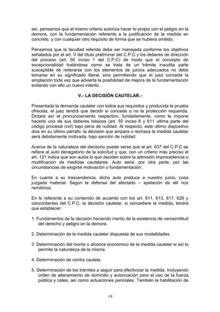 así, pensamos que el mismo criterio autoriza hacer lo propio con el peligro en la
demora, con la fundamentación referente a la justificación de la medida en
concreto, y con cualquier otro requisito de forma que se hubiera omitido.

Pensamos que la facultad referida debe ser manejada conforme los objetivos
señalados por el art. V del título preliminar del C.P.C y los deberes de dirección
del proceso (art. 50 inciso 1 del C.P.C) de modo que el concepto de
excepcionalidad tratándose como se trata de un trámite inaudita parte
susceptible de reiterarse con los elementos de juicios adecuados no debe
tomarse en su significado literal, sino permitiendo que el juez conceda la
ampliación toda vez que advierta la posibilidad de mejora de la fundamentación
evitando con ello un nuevo intento.

                        V.- LA DECISIÓN CAUTELAR.-

Presentada la demanda cautelar con todos sus requisitos y producida la prueba
ofrecida, el juez tendrá que decidir si concede o no la protección requerida.
Dictara así el pronunciamiento respectivo, fundadamente, como le impone
hacerlo uno de sus deberes básicos (art. 50 inciso 6 y 611 ultima parte del
código procesal civil) bajo pena de nulidad. Al respecto, este ultimo dispositivo
dice en su último párrafo: la decisión que ampara o rechaza la medida cautelar
será debidamente motivada, bajo sanción de nulidad.

Acerca de la naturaleza del decisorio puede verse que el art. 637 del C.P.C se
refiere al auto denegatorio de la solicitud y que, con un criterio más preciso el
art. 121 indica que son autos lo que deciden sobre la admisión improcedencia o
modificación de medidas cautelares. Auto seria, por otra parte, por las
circunstancias de exigirse motivación o fundamentación.

En cuanto a su trascendencia, dicho auto produce a nuestro juicio, cosa
juzgada material. Según la defensa del afectado – apelación de allí nos
remitimos.

En lo referente a su contenido de acuerdo con los art. 611, 613, 617, 626 y
concordantes del C.P.C, la decisión cautelar, si concediere la medida, tendrá
que establecer:

1. Fundamentos de la decisión haciendo merito de la existencia de verosimilitud
    del derecho y peligro en la demora.

2. Determinación de la medida cautelar dispuesta de sus modalidades.

3. Determinación del monto o alcance económico de la medida cautelar si así lo
    permite la naturaleza de la misma.

4. Determinación de contra cautela.

5. Determinación de los trámites a seguir para efectivizar la medida. Incluyendo
    orden de allanamiento de domicilio y autorización para el uso de la fuerza
    pública y cateo, así como actuaciones periciales. También la habilitación de


                                       19
 
