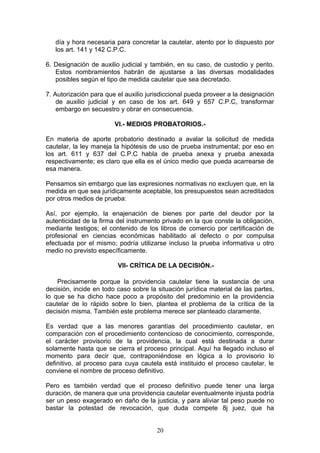 día y hora necesaria para concretar la cautelar, atento por lo dispuesto por
   los art. 141 y 142 C.P.C.

6. Designación de auxilio judicial y también, en su caso, de custodio y perito.
   Estos nombramientos habrán de ajustarse a las diversas modalidades
   posibles según el tipo de medida cautelar que sea decretado.

7. Autorización para que el auxilio jurisdiccional pueda proveer a la designación
    de auxilio judicial y en caso de los art. 649 y 657 C.P.C, transformar
    embargo en secuestro y obrar en consecuencia.

                        VI.- MEDIOS PROBATORIOS.-

En materia de aporte probatorio destinado a avalar la solicitud de medida
cautelar, la ley maneja la hipótesis de uso de prueba instrumental; por eso en
los art. 611 y 637 del C.P.C habla de prueba anexa y prueba anexada
respectivamente; es claro que ella es el único medio que pueda acarrearse de
esa manera.

Pensamos sin embargo que las expresiones normativas no excluyen que, en la
medida en que sea jurídicamente aceptable, los presupuestos sean acreditados
por otros medios de prueba:

Así, por ejemplo, la enajenación de bienes por parte del deudor por la
autenticidad de la firma del instrumento privado en la que conste la obligación,
mediante testigos; el contenido de los libros de comercio por certificación de
profesional en ciencias económicas habilitado al defecto o por compulsa
efectuada por el mismo; podría utilizarse incluso la prueba informativa u otro
medio no previsto específicamente.

                         VII- CRÍTICA DE LA DECISIÓN.-

    Precisamente porque la providencia cautelar tiene la sustancia de una
decisión, incide en todo caso sobre la situación jurídica material de las partes,
lo que se ha dicho hace poco a propósito del predominio en la providencia
cautelar de lo rápido sobre lo bien, plantea el problema de la crítica de la
decisión misma. También este problema merece ser planteado claramente.

Es verdad que a las menores garantías del procedimiento cautelar, en
comparación con el procedimiento contencioso de conocimiento, corresponde,
el carácter provisorio de la providencia, la cual está destinada a durar
solamente hasta que se cierra el proceso principal. Aquí ha llegado incluso el
momento para decir que, contraponiéndose en lógica a lo provisorio lo
definitivo, al proceso para cuya cautela está instituido el proceso cautelar, le
conviene el nombre de proceso definitivo.

Pero es también verdad que el proceso definitivo puede tener una larga
duración, de manera que una providencia cautelar eventualmente injusta podría
ser un peso exagerado en daño de la justicia, y para aliviar tal peso puede no
bastar la potestad de revocación, que duda compete 8j juez, que ha


                                       20
 