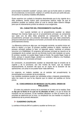 pronunciado la decisión cautelar"; porque, salvo que se funde sobre un cambio
de circunstancias, la revocación, implicar un cambio de juicio por parte del juez,
encuentra en la práctica notables dificultades.

Quien examine con cuidado la disciplina desordenada que la ley vigente da a
este problema, tendrá motivo para convencerse todavía mejor de que el
problema cautelar es instituto sobre el cual la ciencia debe todavía trabajar
para que el ordenamiento jurídico se adecue a sus exigencias.

           VIII.- CARACTER DEL PROCEDIMIENTO CAUTELAR.-

             Aun cuando también en el procedimiento cautelar se deban
distinguir las mismas fases que en el procedimiento principal, se comprende
que cada una de ellas debe presentar en comparación con las del
procedimiento principal una profunda diversidad; digo que debe presentarla,
porque la estructura se adecua a la función y la función de los dos procesos es,
profundamente diversa.

.La diferencia culmina en algo que, con lenguaje corriente, se podría iniciar así:
entre lo rápido y lo bien, el proceso cautelar prefiere lo rápido, mientras el
proceso principal prefiere lo bien; el segundo aspira, mientras el primero
renuncia a la infalibilidad, El programa del proceso principal se resume en la
investigación de la verdad, que es una fórmula mucho más modesta; en suma.
El proceso cautelar no puede llegar hasta el fondo. No puede llegar hasta el
fondo, porque ni siquiera llegar, perdería su carácter y faltaría a su finalidad,
confundiéndose con el proceso principal.

En conclusión, el procedimiento cautelar se desarrolla bajo la enseña de lo
urgente y de lo provisorio; son dos modos de hacer, que se implican
recíprocamente; la duración del opus es en razón de la duración de las
operaciones; con prisa no se puede hacer nada definitivo.

La urgencia, en materia cautelar, es el carácter del procedimiento; la
provisoriedad es el carácter de la providencia.
Las medidas cautelares pueden ser solicitadas antes o después preexistentes,
salvo los casos en que la ley dispone que no deben ser pedidas en forma
previa.

      IX.- CONCURRENCIA DE MEDIDAS CAUTELARES, ORDEN DE
                            PRELACIÓN.-

    El orden de prelación emana de la prioridad en la traba de la medida. Este
se fija por la fecha en la cual se ha afectado el bien y no por la fecha de
iniciación de los procesos. Si las medidas afectaron un bien el mismo día, la
prioridad se determina por la hora. La ampliación de una medida no amplía la
preferencia de la primera afectación.

    CUADERNO CAUTELAR :

Lo señala el Articulo.640 el cuaderno cautelar se forma con:


                                       21
 