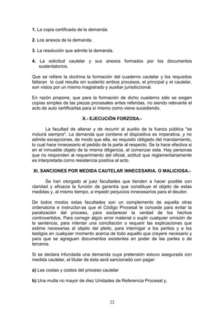 1. La copia certificada de la demanda.

2. Los anexos de la demanda.

3. La resolución que admite la demanda.

4. La solicitud cautelar y sus anexos formados por los documentos
   sustentatorios.

Que se refiere la doctrina la formación del cuaderno cautelar y los requisitos
faltaran lo cual resulta sin sustento ambos procesos, el principal y el cautelar,
son vistos por un mismo magistrado y auxiliar jurisdiccional.

En razón propone, que para la formación de dicho cuaderno sólo se exigen
copias simples de las piezas procesales antes referidas, no siendo relevante el
acto de auto certificarlas para sí mismo como viene sucediendo.

                         X.- EJECUCIÓN FORZOSA.-

        La facultad de allanar y de recurrir al auxilio de la fuerza pública "se
incluirá siempre". La demanda que contiene el dispositiva es imperativa, y no
admite excepciones, de modo que ella, es requisito obligado del mandamiento,
lo cual hace innecesario el pedido de la parte al respecto. Se la hace efectiva si
en el inmueble objeto de la misma diligencia, al comenzar esta. Hay personas
que no responden al requerimiento del oficial, actitud que reglamentariamente
es interpretada como resistencia positiva al acto.

XI. SANCIONES POR MEDIDA CAUTELAR INNECESARIA. O MALICIOSA.-

       Se han otorgado al juez facultades que tienden a hacer posible con
claridad y eficacia la función de garantía que constituye el objeto de estas
medidas y, al mismo tiempo, a impedir perjuicios innecesarios para el deudor.

De todos modos estas facultades son un complemento de aquella otras
ordenatoria e instructor-as que el Código Procesal le concede para evitar la
paralización del proceso, para esclarecer la verdad de los hechos
controvertidos. Para corregir algún error material o suplir cualquier omisión de
la sentencia, para intentar una conciliación o requerir las explicaciones que
estime necesarias al objeto del pleito, para interrogar a los peritos y a los
testigos en cualquier momento acerca de todo aquello que creyere necesario y
para que se agreguen documentos existentes en poder de las partes o de
terceros.

Si se declara infundada una demanda cuya pretensión estuvo asegurada con
medida cautelar, el titular de ésta será sancionado con pagar:

a) Las costas y costos del proceso cautelar

b) Una multa no mayor de diez Unidades de Referencia Procesal y,



                                         22
 