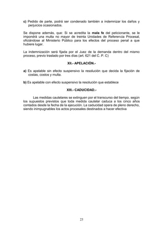 c) Pedido de parte, podrá ser condenado también a indemnizar los daños y
   perjuicios ocasionados.

Se dispone además, que: Si se acredita la mala fe del peticionante, se le
impondrá una multa no mayor de treinta Unidades de Referencia Procesal,
oficiándose al Ministerio Público para los efectos del proceso penal a que
hubiere lugar.

La indemnización será fijada por el Juez de la demanda dentro del mismo
proceso, previo traslado por tres días (art. 621 del C. P. C)

                             XII.- APELACIÓN.-

a) Es apelable sin efecto suspensivo la resolución que decida la fijación de
   costas, costos y multa.

b) Es apelable con efecto suspensivo la resolución que establece

                             XIII.- CADUCIDAD.-

      Las medidas cautelares se extinguen por el transcurso del tiempo, según
los supuestos previstos que toda medida cautelar caduca a los cinco años
contados desde la fecha de la ejecución. La caducidad opera de pleno derecho,
siendo inimpugnables los actos procesales destinados a hacer efectiva




                                      23
 