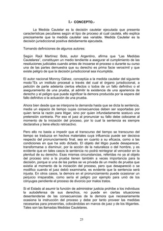 I.- CONCEPTO.-

       La Medida Cautelar es la decisión cautelar ejecutada que presenta
características peculiares según el tipo de proceso al cual cautela, ello explica
precisamente que la medida cautelar sea variable. Medida Cautelar es la
decisión jurisdiccional positiva debidamente ejecutada.

Tomando definiciones de algunos autores:

Según Raúl Martínez Boto, autor Argentino, afirma que “Las Medidas
Cautelares”, constituyen un medio tendiente a asegurar el cumplimiento de las
resoluciones judiciales cuando antes de incoarse el proceso o durante su curso
una de las partes demuestra que su derecho es prima facie verosímil y que
existe peligro de que la decisión jurisdiccional sea incumplida.

El autor nacional Monroy Gálvez, conceptúa a la medida cautelar del siguiente
modo:”Es un instituto procesal a través del cual el órgano jurisdiccional, a
petición de parte adelanta ciertos efectos o todos de un fallo definitivo o el
aseguramiento de una prueba, al admitir la existencia de una apariencia de
derecho y el peligro que puede significar la demora producida por la espera del
fallo definitivo o la actuación de una prueba.

Ahora bien desde que se interpone la demanda hasta que se dicta la sentencia,
media un espacio de tiempo cuyas consecuencias deben ser soportadas por
quien tenía la razón para litigar, sino por quien infundadamente sostuvo una
pretensión contraria. Por eso el juez al pronunciar su fallo debe colocarse al
momento de la iniciación del proceso, por lo cual la sentencia es siempre
declarativa y tiene efecto retroactivo.

Pero ello no basta a impedir que el transcurso del tiempo se transcurso del
tiempo se traduzca en hechos materiales cuya influencia puede ser decisiva
respecto del pronunciamiento final, sea en cuanto a su eficacia, como a las
condiciones en que ha sido dictado. El objeto del litigio puede desaparecer,
transformarse o disminuir, por la acción de la naturaleza o del hombre, y es
evidente que en tales casos la sentencia no podrá reintegrar al vencedor en la
plenitud de su derecho. Esas mismas circunstancias, referidas no ya al objeto
del proceso sino a la prueba tienen también a veces importancia para la
decisión, porque si una de las partes se ve privada de un medio de prueba que
existía al momento de la iniciación del proceso, pero que desapareció o se
modifico cuando el juez debió examinarla, es evidente que la sentencia será
injusta. En otros casos, la demora en el pronunciamiento puede ocasionar un
perjuicio irreparable, como sería el peligro por ejemplo para unió de los
cónyuges pendiente el proceso de divorcio por malos tratos.

Si el Estado al asumir la función de administrar justicia prohíbe a los individuos
la autodefensa de sus derechos, no puede en ciertas situaciones
desentenderse de las consecuencias de la demora que necesariamente
ocasiona la instrucción del proceso y debe por tanto proveer las medidas
necesarias para prevenirlas, colocándolas en manos de juez y de los litigantes.
Tales son las llamadas Medidas Cautelares.


                                       25
 