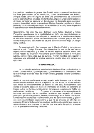 Las medidas cautelares in genere, dice Podetti, están comprometidas dentro de
los fines primordiales de la jurisdicción, como derecho-deber del Estado,
aunque pueda verse en alguna de ellas una preponderancia de la finalidad
pública sobre los fines privados. Mediante ellas, el poder jurisdiccional satisface
el interés particular de asegurar un derecho aun no declarado, pero con mayor
o menor intensidad, según la especie de Medida Cautelar, satisface el interés
general y publico de asegurar la paz en la convivencia social y evitar la pérdida
o desvalorización de los bienes económicos.

Calamandrei, nos dice hay que distinguir entre Tutela Cautelar y Tutela
Preventiva, aquella nace de la posibilidad de un daño y su ejemplo típico es la
condena de futuro que se concede para el caso de que el inquilino no entregue
el inmueble arrendado el día del vencimiento del contrato, porque ello está
dentro de lo posible; para hablar de cautela es necesario que haya un peligro
real y efectivo.

        Su caracterización fue impuesta por J. Ramiro Podetti y recogida en
nuestro actual Código Procesal. Esta denominación nos da la idea de su
objeto y de su resultado y si bien tal vocablo significa decisión, como bien
señala Podetti su estudio es más amplio que el dado la decisión o resolución
judicial, porque indica algo que se cumple. Tomar medidas para reparar o
solucionar una dificultad no implica solamente decidir algo sino ponerlo en
ejecución.

                               II.- NATURALEZA.-

       La doctrina ha estudiado este instituto desde un triple punto de vista, a
saber: 1)como acción; 2)como proceso; 3)como sentencia o providencia; todo
lo cual da lugar a que se hable de acción cautelar, proceso cautelar y sentencia
cautelar.

Atento al concepto moderno de acción, respeto a ello tenemos que la petición
de una medida cautelar importa el ejercicio de una acción, la noción unitaria
que impide su fraccionamiento (la acción es una sola) Consideramos que
siendo el derecho acción el modo de manifestar el derecho de solicitarle el
Estado active su función jurisdiccional, corresponde propiamente hablar de
pretensiones cautelares.          En cuanto al proceso en si su aceptación no le
reconoce autonomía de las medidas cautelares, con respecto al proceso
principal cuya eficacia garantiza, la tiene, sin embargo, en el ámbito conceptual.
En las medidas cautelares se anticipa la tutela del derecho invocado, y que se
con cede una limitación cognoscitiva, y que no se presenta en otro tipo de
procesos. Finalmente la sentencia cautelar, también debe excluir por cuanto la
sentencia como acto procesal no es más que una parte de un todo y en ese
todo el que debe analizarse y calificarse.




                                        26
 