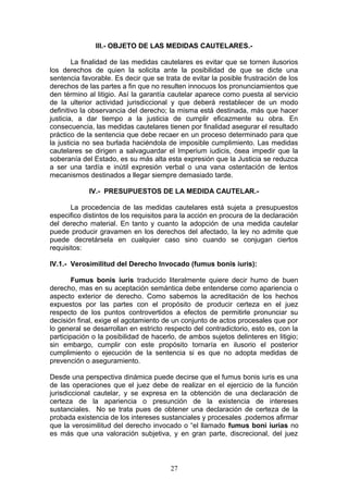 III.- OBJETO DE LAS MEDIDAS CAUTELARES.-

        La finalidad de las medidas cautelares es evitar que se tornen ilusorios
los derechos de quien la solicita ante la posibilidad de que se dicte una
sentencia favorable. Es decir que se trata de evitar la posible frustración de los
derechos de las partes a fin que no resulten innocuos los pronunciamientos que
den término al litigio. Así la garantía cautelar aparece como puesta al servicio
de la ulterior actividad jurisdiccional y que deberá restablecer de un modo
definitivo la observancia del derecho; la misma está destinada, más que hacer
justicia, a dar tiempo a la justicia de cumplir eficazmente su obra. En
consecuencia, las medidas cautelares tienen por finalidad asegurar el resultado
práctico de la sentencia que debe recaer en un proceso determinado para que
la justicia no sea burlada haciéndola de imposible cumplimiento. Las medidas
cautelares se dirigen a salvaguardar el Imperium iudicis, ósea impedir que la
soberanía del Estado, es su más alta esta expresión que la Justicia se reduzca
a ser una tardía e inútil expresión verbal o una vana ostentación de lentos
mecanismos destinados a llegar siempre demasiado tarde.

            IV.- PRESUPUESTOS DE LA MEDIDA CAUTELAR.-

       La procedencia de las medidas cautelares está sujeta a presupuestos
especifico distintos de los requisitos para la acción en procura de la declaración
del derecho material. En tanto y cuanto la adopción de una medida cautelar
puede producir gravamen en los derechos del afectado, la ley no admite que
puede decretársela en cualquier caso sino cuando se conjugan ciertos
requisitos:

IV.1.- Verosimilitud del Derecho Invocado (fumus bonis iuris):

        Fumus bonis iuris traducido literalmente quiere decir humo de buen
derecho, mas en su aceptación semántica debe entenderse como apariencia o
aspecto exterior de derecho. Como sabemos la acreditación de los hechos
expuestos por las partes con el propósito de producir certeza en el juez
respecto de los puntos controvertidos a efectos de permitirle pronunciar su
decisión final, exige el agotamiento de un conjunto de actos procesales que por
lo general se desarrollan en estricto respecto del contradictorio, esto es, con la
participación o la posibilidad de hacerlo, de ambos sujetos delinteres en litigio;
sin embargo, cumplir con este propósito tornaría en ilusorio el posterior
cumplimiento o ejecución de la sentencia si es que no adopta medidas de
prevención o aseguramiento.

Desde una perspectiva dinámica puede decirse que el fumus bonis iuris es una
de las operaciones que el juez debe de realizar en el ejercicio de la función
jurisdiccional cautelar, y se expresa en la obtención de una declaración de
certeza de la apariencia o presunción de la existencia de intereses
sustanciales. No se trata pues de obtener una declaración de certeza de la
probada existencia de los intereses sustanciales y procesales .podemos afirmar
que la verosimilitud del derecho invocado o “el llamado fumus boni iurias no
es más que una valoración subjetiva, y en gran parte, discrecional, del juez



                                       27
 