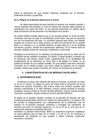 sobre la apariencia de que existen intereses, tutelados por el derecho,
totalmente sumaria y superficial.

IV.2.- Peligro en la Demora (periculum in mora):

       No debe prescindirse de este requisito al resolver una medida cautelar y
menos respecto del embargo, lo cual no implica que siempre debe exigirse su
acreditación por parte del actor. La ley permite presumirlo en ciertos casos
dada la situación de las personas o la naturaleza de la acción.

No existe medida cautelar alguna que no se dé para disipar un temor de daño
inminente, sea que se exija su acreditación prima facie, sea que se presuma
por las circunstancias del caso. La condición general para dictar una medida
cautelar es, el temor de un daño jurídico, es decir de inminencia de un posible
daño a un derecho o a un posible derecho, si este daño es o no en realidad
inminente y jurídico, resulta de la declaración definitiva. Por la misma razón la
decisión cautelar puede ser revocada, modificada o confirmada.

El peligro en la demora es, en realidad, el presupuesto que da su razón de ser
el instituto de las medidas cautelares. En efecto, si estas tienden a impedir que
el transcurso del tiempo pueda incidir negativamente en la factibilidad del
cumplimiento de la sentencia, es obvio que si tal peligro no existe, no se
justifica el dictado de una medida cautelar. En una palabra: ese temor del daño
inminente es el interés jurídico que hace viable la adopción de la medida
cautelar, interés que reviste el carácter de “actual” al momento de la petición.

        V.- CARACTERISTICAS DE LAS MEDIDAS CAUTELARES.-

   a) INSTRUMENTALIDAD:

    Constituye el rasgo más saltante del derecho procesal, el proceso no tiene
un fin en sí mismo, su objeto es servir de medio para la actuación de la ley
materia de derecho sustantivo. Del mismo modo una medida cautelar esta
siempre subordinada a un fallo definitivo, incluso cuando procede al proceso
cautelado, siempre existe en función del fallo definitivo, incluso cuando procede
al proceso cautelado, siempre existe en función del fallo definitivo.

El objeto de la medida cautelar consiste en la garantía de eficacia del acto
jurisdiccional pretendido conforme lo repiten la jurisprudencia y la doctrina. No
se concibe el aseguramiento con independencia de la pretensión que se
reclama en el proceso principal: “entrando a investigar sus caracteres, se
advierte que tiene un carácter accesorio, no es un fin es si, sino que es un
medio para asegurar el resultado del juicio.
Identificar su carácter instrumental, definir su naturaleza accesoria, establecer
en otras palabras que se trata de un medio y no de un fin, es comenzar a
aprehender las hipótesis en que pueden o deben limitarse, sustituirse,
revocarse o anularse.




                                       28
 