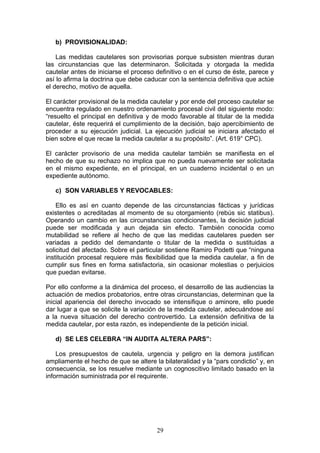 b) PROVISIONALIDAD:

    Las medidas cautelares son provisorias porque subsisten mientras duran
las circunstancias que las determinaron. Solicitada y otorgada la medida
cautelar antes de iniciarse el proceso definitivo o en el curso de éste, parece y
así lo afirma la doctrina que debe caducar con la sentencia definitiva que actúe
el derecho, motivo de aquella.

El carácter provisional de la medida cautelar y por ende del proceso cautelar se
encuentra regulado en nuestro ordenamiento procesal civil del siguiente modo:
“resuelto el principal en definitiva y de modo favorable al titular de la medida
cautelar, éste requerirá el cumplimiento de la decisión, bajo apercibimiento de
proceder a su ejecución judicial. La ejecución judicial se iniciara afectado el
bien sobre el que recae la medida cautelar a su propósito”. (Art. 619° CPC).

El carácter provisorio de una medida cautelar también se manifiesta en el
hecho de que su rechazo no implica que no pueda nuevamente ser solicitada
en el mismo expediente, en el principal, en un cuaderno incidental o en un
expediente autónomo.

   c) SON VARIABLES Y REVOCABLES:

    Ello es así en cuanto depende de las circunstancias fácticas y jurídicas
existentes o acreditadas al momento de su otorgamiento (rebús sic statibus).
Operando un cambio en las circunstancias condicionantes, la decisión judicial
puede ser modificada y aun dejada sin efecto. También conocida como
mutabilidad se refiere al hecho de que las medidas cautelares pueden ser
variadas a pedido del demandante o titular de la medida o sustituidas a
solicitud del afectado. Sobre el particular sostiene Ramiro Podetti que “ninguna
institución procesal requiere más flexibilidad que la medida cautelar, a fin de
cumplir sus fines en forma satisfactoria, sin ocasionar molestias o perjuicios
que puedan evitarse.

Por ello conforme a la dinámica del proceso, el desarrollo de las audiencias la
actuación de medios probatorios, entre otras circunstancias, determinan que la
inicial apariencia del derecho invocado se intensifique o aminore, ello puede
dar lugar a que se solicite la variación de la medida cautelar, adecuándose así
a la nueva situación del derecho controvertido. La extensión definitiva de la
medida cautelar, por esta razón, es independiente de la petición inicial.

   d) SE LES CELEBRA “IN AUDITA ALTERA PARS”:

    Los presupuestos de cautela, urgencia y peligro en la demora justifican
ampliamente el hecho de que se altere la bilateralidad y la “pars condictio” y, en
consecuencia, se los resuelve mediante un cognoscitivo limitado basado en la
información suministrada por el requirente.




                                       29
 