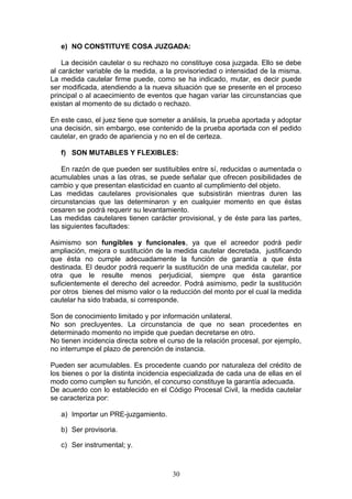 e) NO CONSTITUYE COSA JUZGADA:

    La decisión cautelar o su rechazo no constituye cosa juzgada. Ello se debe
al carácter variable de la medida, a la provisoriedad o intensidad de la misma.
La medida cautelar firme puede, como se ha indicado, mutar, es decir puede
ser modificada, atendiendo a la nueva situación que se presente en el proceso
principal o al acaecimiento de eventos que hagan variar las circunstancias que
existan al momento de su dictado o rechazo.

En este caso, el juez tiene que someter a análisis, la prueba aportada y adoptar
una decisión, sin embargo, ese contenido de la prueba aportada con el pedido
cautelar, en grado de apariencia y no en el de certeza.

   f) SON MUTABLES Y FLEXIBLES:

    En razón de que pueden ser sustituibles entre sí, reducidas o aumentada o
acumulables unas a las otras, se puede señalar que ofrecen posibilidades de
cambio y que presentan elasticidad en cuanto al cumplimiento del objeto.
Las medidas cautelares provisionales que subsistirán mientras duren las
circunstancias que las determinaron y en cualquier momento en que éstas
cesaren se podrá requerir su levantamiento.
Las medidas cautelares tienen carácter provisional, y de éste para las partes,
las siguientes facultades:

Asimismo son fungibles y funcionales, ya que el acreedor podrá pedir
ampliación, mejora o sustitución de la medida cautelar decretada, justificando
que ésta no cumple adecuadamente la función de garantía a que ésta
destinada. El deudor podrá requerir la sustitución de una medida cautelar, por
otra que le resulte menos perjudicial, siempre que ésta garantice
suficientemente el derecho del acreedor. Podrá asimismo, pedir la sustitución
por otros bienes del mismo valor o la reducción del monto por el cual la medida
cautelar ha sido trabada, si corresponde.

Son de conocimiento limitado y por información unilateral.
No son precluyentes. La circunstancia de que no sean procedentes en
determinado momento no impide que puedan decretarse en otro.
No tienen incidencia directa sobre el curso de la relación procesal, por ejemplo,
no interrumpe el plazo de perención de instancia.

Pueden ser acumulables. Es procedente cuando por naturaleza del crédito de
los bienes o por la distinta incidencia especializada de cada una de ellas en el
modo como cumplen su función, el concurso constituye la garantía adecuada.
De acuerdo con lo establecido en el Código Procesal Civil, la medida cautelar
se caracteriza por:

   a) Importar un PRE-juzgamiento.

   b) Ser provisoria.

   c) Ser instrumental; y.



                                       30
 