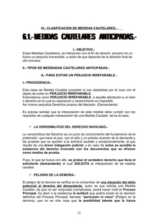 VI.- CLASIFICACION DE MEDIDAS CAUTELARES.-




                                       I.- OBJETIVO.-
Estas Medidas Cautelares, se interponen con el fin de advertir, prevenir en un
futuro un perjuicio irreversible, a razón de que depende de la desición final de
otro proceso.

II.- TIPOS DE MEDIDADAS CAUTELARES ANTICIPADAS.-

             A.- PARA EVITAR UN PERJUICIO IRREPARABLE.-

I.- PROCEDENCIA.-

Esta clase de Medida Cautelar proceden si son adoptadas por el Juez con el
objeto de evitar en PERJUICIO IRREPARABLE.
Entendamos como PERJUICIO IRREPARABLE, a aquella afectación a un bien
o derecho en la cual su reparación o resarcimiento es imposible.
Así mismo perjudica Derechos propios del afectado. (Demandante).

Es precisa señalar que la interposición de esta medida debe cumplir con los
requisitos de cualquier interposición de una Medida Cautelar, tal es el caso:


     LA VEROSIMILITUD DEL DERECHO INVOCADO.-

La verosimilitud del Derecho es un juicio de conocimiento del fundamento de la
pretensión, que hace el juez, con el sólo y un preciso examen de la demanda y
las pruebas que se aporten a la solicitud cautelar y excepcionalmente, el que
resulte de una breve indagación judicial; y en caso de autos se acredita la
existencia del derecho invocado con los documentos que se ofrecen
como medios de prueba.

Pues, lo que se busca con ello, es probar el verdadero derecho que tiene el
solicitante (demandante) el cual SOLICITA la interposición de tal medida
cautelar.

     PELIGRO DE LA DEMORA.-

El peligro de la demora se verifica en la comprobar de una situación del daño
potencial al derecho del demandante, quien es que solicita una Medida
Cautelar; de que no ser conjurada (complicada), podrá hacer inútil el Proceso
Principal. Es decir a la existencia la lentitud que podría existir en la decisión
definitiva del Proceso Principal, llamado “periculum in mora” (Peligro en la
demora), que no es otra cosa que la posibilidad latente que la futura


                                       32
 