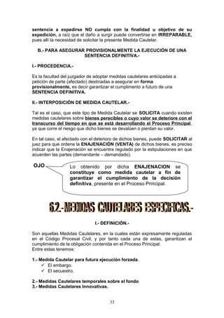 sentencia a expedirse NO cumpla con la finalidad u objetivo de su
expedición, a raíz que el daño a surgir puede convertirse en IRREPARABLE,
pues allí la necesidad de solicitar la presente Medida Cautelar.

  B.- PARA ASEGURAR PROVISIONALMENTE LA EJECUCIÓN DE UNA
                   SENTENCIA DEFINITIVA.-

I.- PROCEDENCIA.-

Es la facultad del juzgador de adoptar medidas cautelares anticipadas a
petición de parte (afectado) destinadas a asegurar en forma
provisionalmente, es decir garantizar el cumplimento a futuro de una
SENTENCIA DEFINITIVA.

II.- INTERPOSICIÓN DE MEDIDA CAUTELAR.-

Tal es el caso, que este tipo de Medida Cautelar se SOLICITA cuando existen
medidas cautelares sobre bienes perecibles o cuyo valor se deteriore con el
transcurso del tiempo en que se está desarrollando el Proceso Principal,
ya que corre el riesgo que dicho bienes se devalúen o pierdan su valor.

En tal caso, el afectado con el deterioro de dichos bienes, puede SOLICITAR al
juez para que ordene la ENAJENACIÓN (VENTA) de dichos bienes, es preciso
indicar que la Enajenación se encuentra regulado por la estipulaciones en que
acuerden las partes (demandante – demandado).

OJO               Lo obtenido por dicha ENAJENACION se
                  constituye como medida cautelar a fin de
                  garantizar el cumplimiento de la decisión
                  definitiva, presente en el Proceso Principal.




                               I.- DEFINICIÓN.-

Son aquellas Medidas Cautelares, en la cuales están expresamente reguladas
en el Código Procesal Civil, y por tanto cada una de estas, garantizan el
cumplimiento de la obligación contenida en el Proceso Principal.
Entre estas tenemos:

1.- Medida Cautelar para futura ejecución forzada.
      El embargo.
      El secuestro.

2.- Medidas Cautelares temporales sobre el fondo
3.- Medidas Cautelares Innovativas.


                                      33
 