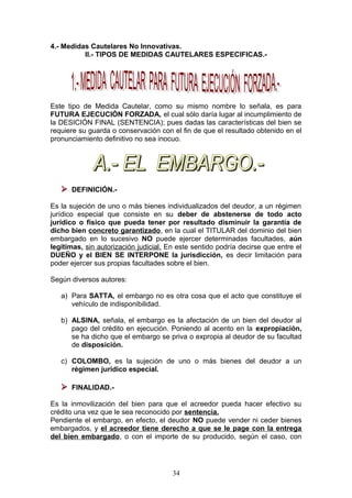 4.- Medidas Cautelares No Innovativas.
          II.- TIPOS DE MEDIDAS CAUTELARES ESPECIFICAS.-




Este tipo de Medida Cautelar, como su mismo nombre lo señala, es para
FUTURA EJECUCIÓN FORZADA, el cual sólo daría lugar al incumplimiento de
la DESICIÓN FINAL (SENTENCIA); pues dadas las características del bien se
requiere su guarda o conservación con el fin de que el resultado obtenido en el
pronunciamiento definitivo no sea inocuo.




    DEFINICIÓN.-
Es la sujeción de uno o más bienes individualizados del deudor, a un régimen
jurídico especial que consiste en su deber de abstenerse de todo acto
jurídico o físico que pueda tener por resultado disminuir la garantía de
dicho bien concreto garantizado, en la cual el TITULAR del dominio del bien
embargado en lo sucesivo NO puede ejercer determinadas facultades, aún
legítimas, sin autorización judicial. En este sentido podría decirse que entre el
DUEÑO y el BIEN SE INTERPONE la jurisdicción, es decir limitación para
poder ejercer sus propias facultades sobre el bien.

Según diversos autores:

   a) Para SATTA, el embargo no es otra cosa que el acto que constituye el
      vehículo de indisponibilidad.

   b) ALSINA, señala, el embargo es la afectación de un bien del deudor al
      pago del crédito en ejecución. Poniendo al acento en la expropiación,
      se ha dicho que el embargo se priva o expropia al deudor de su facultad
      de disposición.

   c) COLOMBO, es la sujeción de uno o más bienes del deudor a un
      régimen jurídico especial.

    FINALIDAD.-
Es la inmovilización del bien para que el acreedor pueda hacer efectivo su
crédito una vez que le sea reconocido por sentencia.
Pendiente el embargo, en efecto, el deudor NO puede vender ni ceder bienes
embargados, y el acreedor tiene derecho a que se le page con la entrega
del bien embargado, o con el importe de su producido, según el caso, con




                                       34
 