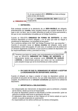 Si, el Juez acepta la M.C, ORDENA se trabe embargo
                        A.1.- TIPOS DE EMBARGO.-
                       sobre el bien del deudor.
                 Da lugar a la INMOVILIZACIÓN DEL BIEN trabado por
                 el ejecutante.
  a) EMBARGO EN FORMA DE DEPÓSITO.-

           DEFINICIÓN.-

Este embargo consiste en la afectación de un BIEN MUEBLE del obligado,
entendiéndose por mueble, todos aquellos bienes que pueden llevarse de un
lugar a otro, es decir, que no estén adheridos al suelo en forma permanente y
los que no son considerados inmuebles por el Código Sustantivo.

Cuando se SOLICITA EMBARGO EN FORMA DE DEPÓSITO, se debe
nombrar depositaria al mismo obligado, y en el caso que este se niegue a
constituirse en depositario, se procederá al secuestro.
Tal y conforme señala el Art. 649° del Código Procesal Civil, que prescribe “...
Cuando el secuestro recae en bienes muebles del obligado, estos serán
depositados a orden del juzgado. En este caso, el custodio será de preferencia
un almacén legalmente constituido, el que asume la calidad de depositario, con
las responsabilidades civiles y previstas en la ley...”

     Tenemos que tener en cuenta, que conjuntamente en la SOLICITUD
     que se SOLICITA EMBARGO EN FORMA DE DEPOSITO, el
     demandante tendrá que proponer como ORGANO DE AUXILIO
     JUDICIAL a determinada persona que reúna con las condiciones
     para aceptar el argo que se le encomienda por orden judicial.




           EN CASO DE QUE EL DEMANDADO SE NIEGUE A ACEPTAR
            LA DESIGANACIÓN DE DEPOSITARIO JUDICIAL.-

Cuando el obligado se niega a aceptar el cargo de depositario judicial, se
procederá al secuestro de los bienes, los que están depositados a órdenes del
Juzgado, de preferencia en un almacén constituido que asumirá la calidad de
depositario.

           IMPORTANCIA e OBLIGACIONES.-

- Es indispensable dar intervención al depositario para la exhibición y traslado
  de los bienes, desde que él es el responsable.
- El cargo de depositario judicial no está librado a la libre convención; quien se
  atribuye el carácter debe tener la aprobación del juez.
- El depositario debe conservar el bien litigioso en el mismo estado en que la
  recibió, no puede enajenarla sin autorización.
- Es responsable por los daños sufridos por los bienes embargados.


                                       37
 