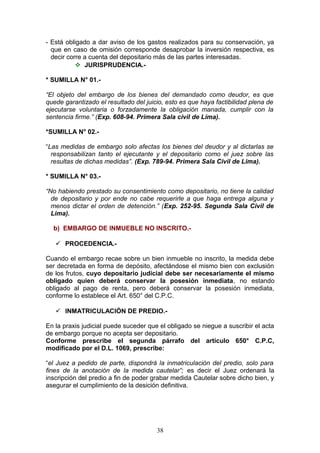 - Está obligado a dar aviso de los gastos realizados para su conservación, ya
  que en caso de omisión corresponde desaprobar la inversión respectiva, es
  decir corre a cuenta del depositario más de las partes interesadas.
            JURISPRUDENCIA.-

* SUMILLA N° 01.-

“El objeto del embargo de los bienes del demandado como deudor, es que
quede garantizado el resultado del juicio, esto es que haya factibilidad plena de
ejecutarse voluntaria o forzadamente la obligación manada, cumplir con la
sentencia firme.” (Exp. 608-94. Primera Sala civil de Lima).

*SUMILLA N° 02.-

“Las medidas de embargo solo afectas los bienes del deudor y al dictarlas se
  responsabilizan tanto el ejecutante y el depositario como el juez sobre las
  resultas de dichas medidas”. (Exp. 789-94. Primera Sala Civil de Lima).

* SUMILLA N° 03.-

“No habiendo prestado su consentimiento como depositario, no tiene la calidad
  de depositario y por ende no cabe requerirle a que haga entrega alguna y
  menos dictar el orden de detención.” (Exp. 252-95. Segunda Sala Civil de
  Lima).

  b) EMBARGO DE INMUEBLE NO INSCRITO.-

    PROCEDENCIA.-

Cuando el embargo recae sobre un bien inmueble no inscrito, la medida debe
ser decretada en forma de depósito, afectándose el mismo bien con exclusión
de los frutos, cuyo depositario judicial debe ser necesariamente el mismo
obligado quien deberá conservar la posesión inmediata, no estando
obligado al pago de renta, pero deberá conservar la posesión inmediata,
conforme lo establece el Art. 650° del C.P.C.

    INMATRICULACIÓN DE PREDIO.-

En la praxis judicial puede suceder que el obligado se niegue a suscribir el acta
de embargo porque no acepta ser depositario.
Conforme prescribe el segunda párrafo del artículo 650° C.P.C,
modificado por el D.L. 1069, prescribe:

“el Juez a pedido de parte, dispondrá la inmatriculación del predio, solo para
fines de la anotación de la medida cautelar”; es decir el Juez ordenará la
inscripción del predio a fin de poder grabar medida Cautelar sobre dicho bien, y
asegurar el cumplimiento de la desición definitiva.




                                       38
 