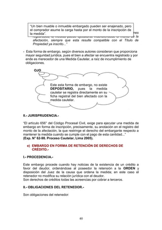 “Un bien mueble o inmueble embargado pueden ser enajenado, pero
    el comprador asume la carga hasta por el monto de la inscripción de
       Tal y como precisa el Art. 656° del C.P.C, “Tratándose de bienes
    la medida”.
      registrados, la medida puede ejecutarse inscribiéndose el monto de la
      afectación, siempre que esta resulte compatible con el Título de
      Propiedad ya inscrito...”

- Esta forma de embargo, según diversos autores consideran que proporciona
  mayor seguridad jurídica, pues el bien a afectar se encuentra registrado y por
  ende es merecedor de una Medida Cautelar, a raíz de incumplimiento de
  obligaciones.

       OJO



                  Este esta forma de embargo, no existe
                  DEPOSITARIO, pues la medida
                  cautelar se registra directamente en su
                  ficha registral del bien afectado con la
                  medida cautelar.



II.- JURISPRUDENCIA.-

“El artículo 656° del Código Procesal Civil, exige para ejecutar una medida de
embargo en forma de inscripción, precisamente, su anotación en el registro del
monto de la afectación, la que restringe el derecho del embargante respecto a
mantener la medida cuando se cumple con el pago de esta cantidad...”
(Exp. N° 62-98. Proceso Cautelar, Lima 2005).

  e) EMBARGO EN FORMA DE RETENCIÓN DE DERECHOS DE
     CRÉDITO.-

I.- PROCEDENCIA.-

Este embargo procede cuando hay noticias de la existencia de un crédito a
favor del deudor, ordenándose al poseedor la retensión a la ORDEN y
disposición del Juez de la causa que ordena la medida; en este caso el
retenedor no modifica su relación jurídica con el deudor.
Son derechos de créditos todas las acreencias por cobrar a terceros.

II.- OBLIGACIONES DEL RETENEDOR.-

Son obligaciones del retenedor:




                                       40
 