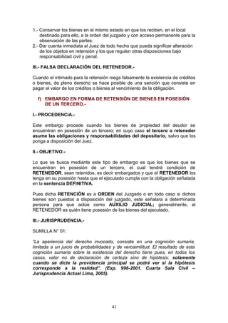 1.- Conservar los bienes en el mismo estado en que los reciben, en el local
    destinado para ello, a la orden del juzgado y con acceso permanente para la
    observación de las partes.
2.- Dar cuenta inmediata al Juez de todo hecho que pueda significar alteración
    de los objetos en retensión y los que regulen otras disposiciones bajo
    responsabilidad civil y penal.

III.- FALSA DECLARACIÓN DEL RETENEDOR.-

Cuando el intimado para la retensión niega falsamente la existencia de créditos
o bienes, de pleno derecho se hace posible de una sanción que consiste en
pagar el valor de los créditos o bienes al vencimiento de la obligación.

  f) EMBARGO EN FORMA DE RETENSIÓN DE BIENES EN POSESIÓN
     DE UN TERCERO.-

I.- PROCEDENCIA.-

Este embargo procede cuando los bienes de propiedad del deudor se
encuentran en posesión de un tercero; en cuyo caso el tercero o retenedor
asume las obligaciones y responsabilidades del depositario, salvo que los
ponga a disposición del Juez.

II.- OBJETIVO.-

Lo que se busca mediante este tipo de embargo es que los bienes que se
encuentran en posesión de un tercero, el cual tendrá condición de
RETENEDOR, sean retenidos, es decir embargados y que el RETENEDOR los
tenga en su posesión hasta que el ejecutado cumpla con la obligación señalada
en la sentencia DEFINITIVA.

Pues dicha RETENCIÓN es a ORDEN del Juzgado o en todo caso si dichos
bienes son puestos a disposición del juzgado, este señalara a determinada
persona para que actúe como AUXILIO JUDICIAL; generalmente, el
RETENEDOR es quién tiene posesión de los bienes del ejecutado.

III.- JURISPRUDENCIA.-

SUMILLA N° 01:

“La apariencia del derecho invocado, consiste en una cognición sumaria,
limitada a un juicio de probabilidades y de verosimilitud. El resultado de esta
cognición sumaria sobre la existencia del derecho tiene pues, en todos los
casos, valor no de declaración de certeza sino de hipótesis: solamente
cuando se dicte la providencia principal se podrá ver si la hipótesis
corresponde a la realidad”. (Exp. 996-2001. Cuarta Sala Civil –
Jurisprudencia Actual Lima, 2005).




                                      41
 