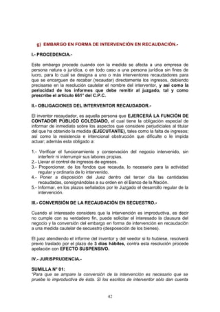 g) EMBARGO EN FORMA DE INTERVENCIÓN EN RECAUDACIÓN.-

I.- PROCEDENCIA.-

Este embargo procede cuando con la medida se afecta a una empresa de
persona natura o jurídica, o en todo caso a una persona jurídica sin fines de
lucro, para lo cual se designa a uno o más interventores recaudadores para
que se encarguen de recabar (recaudar) directamente los ingresos, debiendo
precisarse en la resolución cautelar el nombre del interventor, y así como la
periocidad de los informes que debe remitir al juzgado, tal y como
prescribe el artículo 661° del C.P.C.

II.- OBLIGACIONES DEL INTERVENTOR RECAUDADOR.-

El inventor recaudador, es aquella persona que EJERCERÁ LA FUNCIÓN DE
CONTADOR PÚBLICO COLEGIADO, el cual tiene la obligación especial de
informar de inmediato sobre los aspectos que considere perjudiciales al titular
del que ha obtenido la medida (EJECUTANTE), tales como la falta de ingresos;
así como la resistencia e intencional obstrucción que dificulte o le impida
actuar; además esta obligado a:

1.- Verificar el funcionamiento y conservación del negocio intervenido, sin
    interferir ni interrumpir sus labores propias.
2.- Llevar el control de ingresos de egresos.
3.- Proporcionar, de los fondos que recauda, lo necesario para la actividad
    regular y ordinaria de lo intervenido.
4.- Poner a disposición del Juez dentro del tercer día las cantidades
    recaudadas, consignándolas a su orden en el Banco de la Nación.
5.- Informar, en los plazos señalados por le Juzgado el desarrollo regular de la
    intervención.

III.- CONVERSIÓN DE LA RECAUDACIÓN EN SECUESTRO.-

Cuando el interesado considere que la intervención es improductiva, es decir
no cumple con su verdadero fin, puede solicitar el interesado la clausura del
negocio y la conversión del embargo en forma de intervención en recaudación
a una medida cautelar de secuestro (desposeción de los bienes).

El juez atendiendo el informe del inventor y del veedor si lo hubiese, resolverá
previo traslado por el plazo de 3 días hábiles, contra esta resolución procede
apelación con EFECTO SUSPENSIVO.

IV.- JURISPRUDENCIA.-

SUMILLA N° 01:
“Para que se ampare la conversión de la intervención es necesario que se
pruebe lo improductiva de ésta. Si los escritos de interventor sólo dan cuenta


                                      42
 