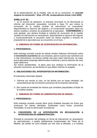 de la obstaculización de la medida, más no de su concreción, no procede
amparar la conversión.” (Exp. 274 -99, Jurisprudencia Actual, Lima 2005)

SUMILLA N° 02.-
“... en el recurso de apelación, la empresa recurrente no ha desvirtuado el
informe del interventor recaudador, corriente a fojas 72, que motiva la
conversión de la medida cautelar de intervención en recaudación
disponiéndose la clausura del negocio y el consecuente secuestro sobre los
bienes muebles y enseres de propiedad de la ejecutada... CONFIRMARON el
auto apelado, que declara fundada la solicitud de conversión de la medida
cautelar de intervención en recaudación, disponiéndose la clausura del negocio
y consecuentemente el secuestro sobre los bienes muebles y enseres de
propiedad de la ejecutada que se encuentren en el local...”

       h) EMBARGO EN FORMA DE INTERVENCIÓN EN INFORMACIÓN.-

I.- PROCEDENCIA.-

Este embrago procede cuando se solicita recabar (obtener) información sobre
el movimiento económico de una empresa, para lo cual el Juez nombrará uno
o más interventores, es preciso señalar que para mejor intervención, es mejor
que el ejecutante proponga determinados inventores y será la desición del Juez
quién determine.
Así mismo señalándoles el plazo para que verifique la información de la
situación económica, así las fechas en que deben informar al Juzgado.

II.- OBLIGACIONES DEL INTERVENTOR EN INFORMACIÓN.-

El interventor informador deberá:

1.- Informar por escrito al Juez, en las fechas que se hayan señalado, las
    comprobaciones del movimiento económico de la empresa intervenida.

2.- Dar cuenta de inmediato los hechos que considere perjudiciales al titular de
    la medida cautelar.

       i) EMBARGO EN FORMA DE ADMINISTRACIÓN DE BIENES.-

I.- PROCEDENCIA.-

Este embargo procede cuando tiene como finalidad recaudar los frutos que
produzcan los bienes afectados. Entiéndase como frutos, provechos
renovables, el cual no disminuyen la sustancia.

II.-    CONVERSIÓN DE LA INTERVENCIÓN                EN    RECAUDACIÓN        A
        INTERVENCIÓN EN ADMINISTRACIÓN.-

Procede la conversión del embargo en forma de intervención en recaudación
en administración, a pedido debidamente fundamentado del Titular de la
Medida, del pedido se corre traslado por tres días al afectado, y si hubiese


                                      43
 