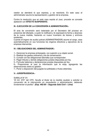 veedor se atenderá lo que expresa, y se resolverá. En este caso el
administrador asume la representación y gestión de la empresa.

Contra la resolución que en este caso expida al Juez, procede se conceda
apelación con EFECTO SUSPENSIVO.

III.- EJECUCIÓN DE LA CONVERSIÓN A ADMINISTRACIÓN.-

El acta de conversión será redactada por el Secretario del proceso en
presencia del afectado, a quién lo notificará y le expresará la forma y alcances
de la nueva medida, haciendo un nuevo inventario de bienes y archivos
existentes.
Cuando el órgano de auxilio judicial (ADMINISTRADOR) asume el cargo, cesa
automáticamente en sus funciones los órganos directivos y ejecutivos de la
empresa intervenida.

IV.- OBLIGACIONES DEL ADMINISTRADOR.-

1.- Gerenciar la empresa embargada, con sujeción a su objeto social.
2.- Realizar los gastos ordinarios y los de conservación.
3.- Cumplir con las obligaciones laborales que correspondan.
4.- Pagar tributos y demás obligaciones juradas dispuestas por ley.
5.- Formular balances y declaraciones juradas dispuestas por ley.
6.- Proporcionar al juez la información que le exija, agregando las
observaciones sobre su gestión.
7.- Poner a disposición del juzgado la sutilidades o frutos obtenidos.

V.- JURISPRUDENCIA.-

SUMILLA N° 01:
“El Art. 670° del CPC, faculta al titular de la medida cautelar a solicitar la
conversión de la intervención en recaudación a administración, debiendo
fundamentar el pedido”. (Exp. 492-95 – Segunda Sala Civil – Lima)




                                      44
 