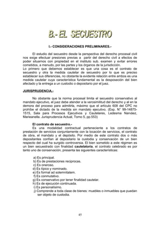 I.- CONSIDERACIONES PRELIMINARES.-

       El estudio del secuestro desde la perspectiva del derecho procesal civil
nos exige efectuar presiones previas a partir del derecho civil a efectos de
poder situarnos con propiedad en el instituto sub. examen y evitar errores
cometidos, a menudo, por las partes y los órganos de la jurisdicción.
Lo primero que debemos establecer es que una cosa es el contrato de
secuestro y otra la medida cautelar de secuestro por lo que es preciso
establecer sus diferencias, no obstante la evidente relación entre ambos es una
medida cautelar cuya característica fundamental es la desposeción del bien
afectado y la entrega a un custodio o depositario por el juez.

JURISPRUDENCIA.-

      No obstante que la norma procesal limita el secuestro conservativo al
mandato ejecutivo, el juez debe atender a la verosimilitud del derecho y al en la
demora del proceso para admitirla, máximo que el artículo 608 del CPC no
prohíbe el dictado de la medida sin mandato ejecutivo. (Exp. N° 99-14875-
1515, Sala para Procesos Ejecutivos y Cautelares, Ledesma Narváez,
Marieanella. Jurisprudencia Actual, Tomo 5, pp.553)

       El contrato de secuestro.-
       Es una modalidad contractual perteneciente a los contratos de
prestación de servicios conjuntamente con la locación de servicios, el contrato
de obra, el mandato y el depósito. Por medio de este contrato dos o más
depositantes confían al depositario la custodia y conservación de un bien
respecto del cual ha surgido controversia. El bien sometido a este régimen es
un bien secuestrado con finalidad cautelatoria, el contrato celebrado es por
tanto uno de conservación, presenta las siguientes características:

      a) Es principal.
      b) Es de prestaciones reciprocas.
      c) Es oneroso.
      d) Es típico y nominado.
      e) Es formal ad solemnitatem.
       f) Es conmutativo.
      g) Es conservativo por tener finalidad cautelar.
      h) Es de ejecución continuada.
       i) Es personalísimo.
       j) Comprende a toda clase de bienes: muebles o inmuebles que puedan
           ser objeto de custodia.




                                       45
 