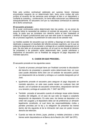 Este acto jurídico contractual celebrado por quienes tienen intereses
encontrados respecto de un determinado bien, tiene como núcleo del acto
jurídico el acuerdo de las personas para entregar el bien a un depositario y
confiarle la custodia y conservación, en tanto ellos solucionan sus deferencias
extrajudicialmente. El secuestro civil por su naturaleza contractual es además
de lo dicho consensual.

El secuestro procesal.-
Si al surgir controversia sobre determinado bien las partes no se ponen de
acuerdo sobre la necesidad de celebrar el contrato de secuestro, sin ninguna
duda, la parte que se considere con derecho sobre el bien trasladara el
conflicto al órgano jurisdiccional para que sea este quien lo resuelva a través
de un proceso cognitorio, la pretensión en este caso es de carácter real.

La medida cautelar de secuestro que se solicite y disponga en este caso está
destinada a asegurar el resultado del referido proceso cognitorio, por lo que se
ordena la desposeción de su tenedor y entrega de un custodio designado por el
juez. De otro lado en el proceso ejecutivo, en el cual no se discute el derecho
de propiedad o de posesión sobre determinado bien, puede solicitarse y
disponerse el secuestro con la finalidad de asegurar el pago dispuesto en
mandato ejecutivo.

                       II.- CASOS EN QUE PROCEDE.-

El secuestro procede en los siguientes casos:

   •   Cuando el proceso principal tiene por finalidad concreta la dilucidación
       del derecho de propiedad o posesión sobre determinado bien, en cuyo
       caso puede afectarse dicho bien con el carácter de secuestro judicial,
       con desposeción de su tenedor y entrega a un custodio designado por el
       Juez.

   •   Igualmente procede el secuestro para asegurar el pago dispuesto en
       mandato ejecutivo, en este caso puede recaer en cualquier bien del
       deudor, con el carácter de secuestro conservativo, desposeción del bien
       a su tenedor y entrega al custodio (Art. 7. 643° del CPC)

   •   También procede el secuestro cuando el embargo recae sobre bienes
       muebles del obligado, en el caso de que este se negara a aceptarla
       designación de depositario. En este caso, los bienes se depositan a la
       orden del Juzgado y el depositario debe ser de preferencia un almacén
       legalmente constituido, el cual tiene las responsabilidades civiles y
       penales previstas por la ley y la obligación de presentar los bienes
       dentro del día siguiente al de la intimación del Juez sin poder invocar
       derecho de retención.

   •   Cuando se trata de dinero, joyas, piedras y metales preciosos u otros
       bienes serán depositados en el Banco de la Nación (Art. 649° del CPC).


                                      46
 