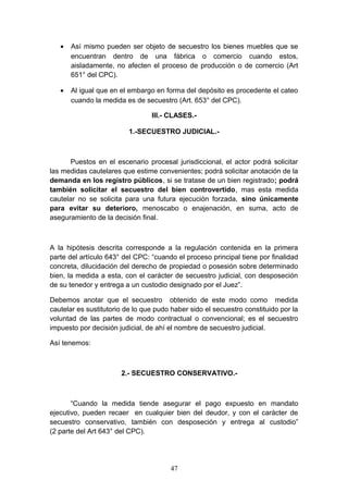 •   Así mismo pueden ser objeto de secuestro los bienes muebles que se
       encuentran dentro de una fábrica o comercio cuando estos,
       aisladamente, no afecten el proceso de producción o de comercio (Art
       651° del CPC).

   •   Al igual que en el embargo en forma del depósito es procedente el cateo
       cuando la medida es de secuestro (Art. 653° del CPC).

                                 III.- CLASES.-

                          1.-SECUESTRO JUDICIAL.-



       Puestos en el escenario procesal jurisdiccional, el actor podrá solicitar
las medidas cautelares que estime convenientes; podrá solicitar anotación de la
demanda en los registro públicos, si se tratase de un bien registrado; podrá
también solicitar el secuestro del bien controvertido, mas esta medida
cautelar no se solicita para una futura ejecución forzada, sino únicamente
para evitar su deterioro, menoscabo o enajenación, en suma, acto de
aseguramiento de la decisión final.



A la hipótesis descrita corresponde a la regulación contenida en la primera
parte del artículo 643° del CPC: “cuando el proceso principal tiene por finalidad
concreta, dilucidación del derecho de propiedad o posesión sobre determinado
bien, la medida a esta, con el carácter de secuestro judicial, con desposeción
de su tenedor y entrega a un custodio designado por el Juez”.

Debemos anotar que el secuestro obtenido de este modo como medida
cautelar es sustitutorio de lo que pudo haber sido el secuestro constituido por la
voluntad de las partes de modo contractual o convencional; es el secuestro
impuesto por decisión judicial, de ahí el nombre de secuestro judicial.

Así tenemos:



                       2.- SECUESTRO CONSERVATIVO.-



       “Cuando la medida tiende asegurar el pago expuesto en mandato
ejecutivo, pueden recaer en cualquier bien del deudor, y con el carácter de
secuestro conservativo, también con desposeción y entrega al custodio”
(2 parte del Art 643° del CPC).




                                       47
 