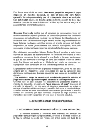 Esta forma especial del secuestro tiene como propósito asegurar el pago
dispuesto en mandato ejecutivo, es este el secuestro para futura
ejecución forzada patrimonial y por tal razón puede rehacer en cualquier
bien del deudor, aquí no se discute a propiedad ni la posesión del bien, aquí
no existe controversia sobre la titularidad del bien, aquí se trata de asegurar el
pago ordenado en mandato ejecutivo.



Giuseppe Chiovenda explica que el secuestro de conservación tiene por
finalidad conservar aquellas garantías de crédito que puedan más fácilmente
desaparecer, como los bienes muebles y las cantidades de vidas al deudor por
un deudor suyo. Es institución de origen italiano; informa seguidamente que las
leyes italianas medievales admitían también el arresto personal del deudor
sospechoso de huida (especialmente con relación extranjeras), institución
conservada en algunas leyes modernas, por ejemplo la alemana y austriaca.

Otro distinguido procesalista italiano, Enrico Redenti concibe a esta forma
especial de secuestro del siguiente monto: “el secuestro conservativo e son a
providencia con que se tiende a impedir a una deudor o de quien se afirma de
lo que es, que derroche o sustraiga en daño del acreedor (o que se afirma
serlo) los bienes que pudieran en hipótesis ser objeto de ejecución por
expropiación y que constituyen en este sentido las garantías del crédito”.

La procedencia del secuestro en el proceso de resolución judicial no solo está
ampara por los dispositivos antes enunciados sin que su aplicación está
plenamente justificada por diversas situaciones que surgen en la realidad por
ejemplo:
¿Qué sucede si luego de expedirse el mandato de ejecución referido al
pago de una suma liquida el obligado se resiste a su cumplimiento?
Creemos que en este supuesto es absolutamente procedente exponer la
medida del secuestro, precisamente “para asegurar el pago” dispuesto el
mandato de ejecución, en otro caso el ejecutado depositario se resiste a
entregar al martillero el bien embargado con el fin de frustrar el remate sin lugar
a dudas también en esta eventualidad consideramos procedente la medida
cautelar de secuestro por estar orientada asegurar el pago dispuesto en
mandato de ejecución equiparable en este caso, al mandato ejecutivo.


                   3.- SECUESTRO SOBRE BIENES ESPECÍFICOS.-



    SECUESTRO CONSERVATIVO DE VEHÍCULOS.- (Art. 647° del CPC)

      “El vehículo sometido a secuestro está internado en almacén de
propiedad o conducido por el propio custodio, accesible al afectado o veedor, si
lo hay. El vehículo no podrá ser retirado sin orden escrita del Juez de la



                                        48
 