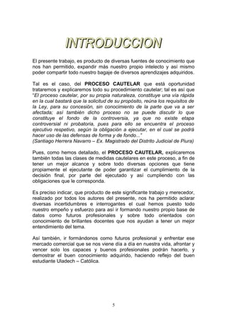 El presente trabajo, es producto de diversas fuentes de conocimiento que
nos han permitido, expandir más nuestro propio intelecto y así mismo
poder compartir todo nuestro bagaje de diversos aprendizajes adquiridos.

Tal es el caso, del PROCESO CAUTELAR que está oportunidad
trataremos y explicaremos todo su procedimiento cautelar; tal es así que
“El proceso cautelar, por su propia naturaleza, constituye una vía rápida
en la cual bastará que la solicitud de su propósito, reúna los requisitos de
la Ley, para su concesión, sin conocimiento de la parte que va a ser
afectada; así también dicho proceso no se puede discutir lo que
constituye el fondo de la controversia, ya que no existe etapa
controversial ni probatoria, pues para ello se encuentra el proceso
ejecutivo respetivo, según la obligación a ejecutar, en el cual se podrá
hacer uso de las defensas de forma y de fondo...”
(Santiago Herrera Navarro – Ex. Magistrado del Distrito Judicial de Piura)

Pues, como hemos detallado, el PROCESO CAUTELAR, explicaremos
también todas las clases de medidas cautelares en este proceso, a fin de
tener un mejor alcance y sobre todo diversas opciones que tiene
propiamente el ejecutante de poder garantizar el cumplimiento de la
decisión final, por parte del ejecutado y así cumpliendo con las
obligaciones que le corresponda.

Es preciso indicar, que producto de este significante trabajo y merecedor,
realizado por todos los autores del presente, nos ha permitido aclarar
diversas incertidumbres e interrogantes el cual hemos puesto todo
nuestro empeño y esfuerzo para así ir formando nuestro propio base de
datos como futuros profesionales y sobre todo orientados con
conocimiento de brillantes docentes que nos ayudan a tener un mejor
entendimiento del tema.

Así también, ir formándonos como futuros profesional y enfrentar ese
mercado comercial que se nos viene día a día en nuestra vida, afrontar y
vencer solo los capaces y buenos profesionales podrán hacerlo, y
demostrar el buen conocimiento adquirido, haciendo reflejo del buen
estudiante Uladech – Católica.




                                     5
 