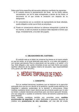 Sobre esta forma específica del secuestro debemos manifestar las siguientes:
   b) El custodio asume la representación del titular de los títulos valores
      secuestrados, con tal fin debe entregársele a demás de los títulos, el
      documento en el que conste la anotación con respecto de su
      designación.

   c) En concordancia con su condición de representante de titular afectado,
      queda obligado a evitar que el titulo se perjudique.

   d) Puede en consecuencia efectuar la cobranza extrajudicial o judicial de
      los mismos, si esto se produce se produce debe depositar el dinero que
      tenga, inmediatamente, a la orden del juzgado.




                    4.- OBLIGACIONES DEL CUSTODIO.-

        El custodio esta en el deber de conservar los bienes en el mismo estado
en que los recibe, en el local destinado para este fin, a la orden del juzgado y
con acceso permanente Para la observación por las partes y el veedor, si lo
hay. Está obligado a dar cuenta inmediata al juez que todo hecho que pueda
significar alteración de los objetos materia de secuestro, bajo responsabilidad
civil y penal. (Art. 655° del CPC).




                                I.- CONCEPTO.-

       Son en realidad decisiones cautelares que se traducen en la ejecución
anticipada de lo que se va a decidir en la sentencia, aquella pueda referirse a la
integridad o aspectos sustanciales de la decisión a pronunciarse. Estas
medidas cautelares tienen mayor alcance que las primeras puesto que no solo
se limitan a adoptar decisiones preventivas para una futura ejecución forzada,
sino que aseguran o cautelan el contenido mismo del derecho sustancial de la
futura decisión.
Estas medidas cautelares también son conocidas como medidas
provisionales de seguridad, no están destinadas a garantizar derechos de
créditos sino prestaciones de otra naturaleza, van mas allá del simple


                                       50
 