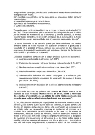 aseguramiento para ejecución forzada, producen el efecto de una anticipación
de la pretensión misma.
Son medidas excepcionales, por tal razón para ser amparadas deben concurrir
tres requisitos:
a) Necesidad impostergable del solicitante.
 b) Firmeza del fundamento de la demanda.
c) Suficiencia probatoria.

Transcribimos a continuación el tenor de la norma contenida en el artículo 674°
del CPC. “Excepcionalmente, por la necesidad impostergable del que la pide o
por la firmeza del fundamento de la demanda y prueba aportada, la medida
cautelar puede consistir en la ejecución anticipada de lo que el juez va a decidir
o la sentencia, sea en su integridad a solo en aspectos sustanciales de esta”.

La norma transcrita no es cerrada, puede por tanto solicitarse una medida
temporal sobre el fondo respecto de cualquier pretensión a postularse o
postulada en el proceso principal, siempre que concurran los tres requisitos
enunciados (necesidad impostergable del solicitante, firmeza del fundamento
factico-jurídico, y i suficiencia probatoria)
.
Los casos específicos señalados en el código procesal civil son los siguientes:
    a) Asignación anticipada de alimentos (Art. 675°)

   b) Protección de menores y cónyuge debido a violentar familiar 8 Art. 677°)

   c) Nombramiento o remoción de administrador de bienes ( Art. 678°)

   d) Restitución del bien en proceso de desalojo ( Art. 679°)

   e) Administración individual de bienes conyugales y autorización para
      separación domiciliaria en proceso de separación de cuerpos o divorcio
      por causal ( Art. 680°)

   f) Restitución del bien despojado en el proceso sobre interdicto de recobrar
      ( Art.681°)

Es importante escuchar las palabras del profesor W. Kisch, acerca de los
alcances de estas medidas: “Muchas veces, en efecto, existe la necesidad
de constituir provisionalmente un estado de hecho hasta que el pleito sea
resuelto, para evitar en el entretanto los riesgos que amenazan”.

Si, se., discuten dos vecinos por la propiedad de una tierra, mientras dure el
proceso y para evitar a cuales quiera actos de violencia, se puede poner a uno
de ellos en posesión del pedazo de tierra; o la construcción ya comenzada en
un edificio debe ser suspendida mientras se sustancias el proceso; o el
inquilino debe permanecer provisionalmente en la casa con la reserva de
abandonarla, después cuando se revuelva, sobre el desahucio; mientras se
decide el proceso de alimentos se impone al presunto alimentador la obligación
de mantener provisionalmente al alimentista (…). En todos estos casos la
medida judicial no persigue el asegurar una futura ejecución… la medida va
mas allá del simple aseguramiento y produce el efecto de una satisfacción


                                       51
 