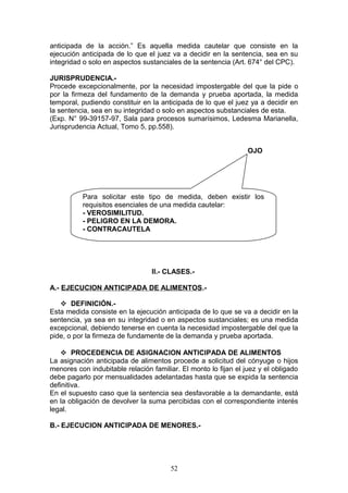 anticipada de la acción.” Es aquella medida cautelar que consiste en la
ejecución anticipada de lo que el juez va a decidir en la sentencia, sea en su
integridad o solo en aspectos sustanciales de la sentencia (Art. 674° del CPC).

JURISPRUDENCIA.-
Procede excepcionalmente, por la necesidad impostergable del que la pide o
por la firmeza del fundamento de la demanda y prueba aportada, la medida
temporal, pudiendo constituir en la anticipada de lo que el juez ya a decidir en
la sentencia, sea en su integridad o solo en aspectos substanciales de esta.
(Exp. N° 99-39157-97, Sala para procesos sumarísimos, Ledesma Marianella,
Jurisprudencia Actual, Tomo 5, pp.558).


                                                                 OJO




          Para solicitar este tipo de medida, deben existir los
          requisitos esenciales de una medida cautelar:
          - VEROSIMILITUD.
          - PELIGRO EN LA DEMORA.
          - CONTRACAUTELA




                                 II.- CLASES.-

A.- EJECUCION ANTICIPADA DE ALIMENTOS.-

    DEFINICIÓN.-
Esta medida consiste en la ejecución anticipada de lo que se va a decidir en la
sentencia, ya sea en su integridad o en aspectos sustanciales; es una medida
excepcional, debiendo tenerse en cuenta la necesidad impostergable del que la
pide, o por la firmeza de fundamente de la demanda y prueba aportada.

     PROCEDENCIA DE ASIGNACION ANTICIPADA DE ALIMENTOS
La asignación anticipada de alimentos procede a solicitud del cónyuge o hijos
menores con indubitable relación familiar. El monto lo fijan el juez y el obligado
debe pagarlo por mensualidades adelantadas hasta que se expida la sentencia
definitiva.
En el supuesto caso que la sentencia sea desfavorable a la demandante, está
en la obligación de devolver la suma percibidas con el correspondiente interés
legal.

B.- EJECUCION ANTICIPADA DE MENORES.-




                                       52
 