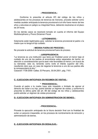 - PROCEDENCIA.-

      Conforme lo prescribe el articulo 87| del código de los niños y
adolescentes en los procesos de tenencia de menores, procede solicitar como
medida cautelar anticipada la tenencia provisional si el niño fuere menor de tres
años y estuviese en peligro su integridad física, debiendo resolverse en el plazo
de 24 horas.

En los demás casos se resolverá tomado en cuanta el informe del Equipo
Multidisciplinario y Previo Dictamen Fiscal.

                              - LETIGIMADOS.-
Solamente están legitimados para solicitar la tenencia provisional el padre o la
madre que no tenga al hijo cuidado.

                      - MEDIDA FUERA DE PROCESO.-
No procede la solicitud de tenencia provisional fuera de proceso.

                             - JURISPRUDENCIA
“La tenencia es una institución que tiene por finalidad poner al menor bajo el
cuidado de uno de los padres al encontrarse estos separados de hecho, en
atención a consideraciones que le sean más favorables al menor y en busca de
su bienestar, esto es, teniendo como norte el interés superior del niño,
resultando claro que, en caso de negarse la tenencia a uno de sus padres ella
le corresponderá al otro.”
Casación 1738-2000- Callao. El Peruano, 30.04.2001, pág. 7161.



C.- EJECUCION ANTICIPADA EN REGIMEN DE VISITAS.-

                               * PROCEDENCIA.-
Cuando el padre o la madre haya sido impedido o limitado de ejercer el
derecho de visitar a su hijo, podrá solicitar un régimen de visitas; y conforme lo
prescribe la última parte del art. 89 del código de los niños y adolescentes
podrá solicitar un régimen de visitas provisional.

D.- EJECUCION ANTICIPADA EN ADMINISTRACION DE BIENES.-



                              - PROCEDENCIA.-

Procede la ejecución anticipada de la futura decisión final con la finalidad de
evitar un perjuicio irreparable, en los procesos de nombramiento de remoción y
administración de bienes.



E.- EJECUCION ANTICIPADA EN DESALOJO.-


                                       53
 