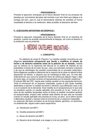 - PROCEDENCIA.-
Procede la ejecución anticipada de la futura decisión final en los procesos de
desalojo por vencimiento del plazo del contrato o por otro título que obligue a la
entrega del bien, para lo cual el demandante además de acreditar en forma
indubitable el derecho a la restitución, debe acreditar el abandono del bien.



F.- EJECUCION ANTICIPADA EN DESPOJO.-

                                - PROCEDENCIA.-
Procede la ejecución anticipada de la futura decisión final en el interdicto de
recobrar, cuando se acredite verosímilmente el despojo, así como el derecho a
la restitución que se pretende.




                                I.- CONCEPTO.-

        En palabras de Jorge W. Peyrano “La medida cautelar innovativa es una
diligencia precautoria excepcional que tiende a modificar el estado de
hecho o de derecho existente antes de la petición de su dictado, medida
que se traduce en la injerencia del tribunal en la esfera de libertad de los
justiciables a través de la orden de que cese una actividad contraria a derecho
o de que se retrotraigan las resultas consumadas de un proceder antijurídico.
Dicha diligencia cautelar-a diferencia de la mayoría de la otras-no afecta la libre
disposición de bienes, ni dispone que se mantenga el statu quo. Va mas allá,
ordenando-sin que concurra sentencia firme de merito-que alguien haga o deje
de hacer algo, en sentido contrario al representado por la situación existencia.”
El articulo 682 del CPC, regula esta medida cautelar en los siguientes términos:
“Ante la inminencia de un perjuicio irreparable, puede el juez dictar medidas
destinadas a reponer un estado de hecho o derecho cuya alteración vaya a ser
o es el sustento de la demanda. Esta medida es el excepcional por lo que solo
se excederá cuando no resulte aplicable otra prevista en la ley. “como en el
caso de las medidas temporales sobre el fondo, la medida innovativa también
es excepcionales, empero este carácter está referido de que solo se concede
cuando no resulte aplicable otra prevista en la ley; es decir, es la última opción
o alternativa cautelar y siempre ante la inminencia de un perjuicio irreparable.
La redacción del texto normativo es de formula abierta, genérica, no restrictiva,
no obstante ello, regula cuatro casos específicos:

   a) Interdicción (art.683°)

   b) Cautela posesoria (art.684°)

   c) Abuso de derecho (art.685°)

   d) Derecho de la intimidad, a la imagen y a la voz (art.686°)



                                        54
 