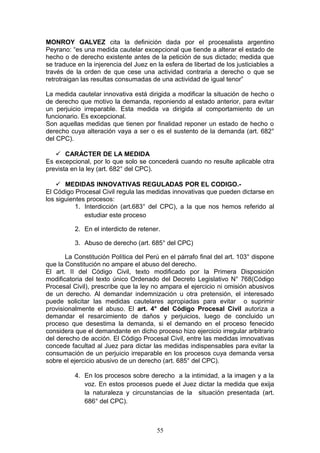 MONROY GALVEZ cita la definición dada por el procesalista argentino
Peyrano: “es una medida cautelar excepcional que tiende a alterar el estado de
hecho o de derecho existente antes de la petición de sus dictado; medida que
se traduce en la injerencia del Juez en la esfera de libertad de los justiciables a
través de la orden de que cese una actividad contraria a derecho o que se
retrotraigan las resultas consumadas de una actividad de igual tenor”

La medida cautelar innovativa está dirigida a modificar la situación de hecho o
de derecho que motivo la demanda, reponiendo al estado anterior, para evitar
un perjuicio irreparable. Esta medida va dirigida al comportamiento de un
funcionario. Es excepcional.
Son aquellas medidas que tienen por finalidad reponer un estado de hecho o
derecho cuya alteración vaya a ser o es el sustento de la demanda (art. 682°
del CPC).

    CARÁCTER DE LA MEDIDA
Es excepcional, por lo que solo se concederá cuando no resulte aplicable otra
prevista en la ley (art. 682° del CPC).

     MEDIDAS INNOVATIVAS REGULADAS POR EL CODIGO.-
El Código Procesal Civil regula las medidas innovativas que pueden dictarse en
los siguientes procesos:
           1. Interdicción (art.683° del CPC), a la que nos hemos referido al
              estudiar este proceso

          2. En el interdicto de retener.

          3. Abuso de derecho (art. 685° del CPC)

       La Constitución Política del Perú en el párrafo final del art. 103° dispone
que la Constitución no ampare el abuso del derecho.
El art. II del Código Civil, texto modificado por la Primera Disposición
modificatoria del texto único Ordenado del Decreto Legislativo N° 768(Código
Procesal Civil), prescribe que la ley no ampara el ejercicio ni omisión abusivos
de un derecho. Al demandar indemnización u otra pretensión, el interesado
puede solicitar las medidas cautelares apropiadas para evitar o suprimir
provisionalmente el abuso. El art. 4° del Código Procesal Civil autoriza a
demandar el resarcimiento de daños y perjuicios, luego de concluido un
proceso que desestima la demanda, si el demando en el proceso fenecido
considera que el demandante en dicho proceso hizo ejercicio irregular arbitrario
del derecho de acción. El Código Procesal Civil, entre las medidas imnovativas
concede facultad al Juez para dictar las medidas indispensables para evitar la
consumación de un perjuicio irreparable en los procesos cuya demanda versa
sobre el ejercicio abusivo de un derecho (art. 685° del CPC).

          4. En los procesos sobre derecho a la intimidad, a la imagen y a la
             voz. En estos procesos puede el Juez dictar la medida que exija
             la naturaleza y circunstancias de la situación presentada (art.
             686° del CPC).



                                        55
 