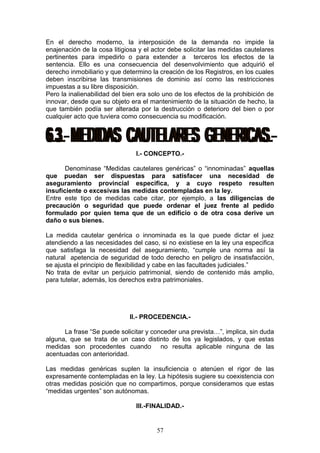 En el derecho moderno, la interposición de la demanda no impide la
enajenación de la cosa litigiosa y el actor debe solicitar las medidas cautelares
pertinentes para impedirlo o para extender a terceros los efectos de la
sentencia. Ello es una consecuencia del desenvolvimiento que adquirió el
derecho inmobiliario y que determino la creación de los Registros, en los cuales
deben inscribirse las transmisiones de dominio así como las restricciones
impuestas a su libre disposición.
Pero la inalienabilidad del bien era solo uno de los efectos de la prohibición de
innovar, desde que su objeto era el mantenimiento de la situación de hecho, la
que también podía ser alterada por la destrucción o deterioro del bien o por
cualquier acto que tuviera como consecuencia su modificación.




                                I.- CONCEPTO.-

       Denominase “Medidas cautelares genéricas” o “innominadas” aquellas
que puedan ser dispuestas para satisfacer una necesidad de
aseguramiento provincial especifica, y a cuyo respeto resulten
insuficiente o excesivas las medidas contempladas en la ley.
Entre este tipo de medidas cabe citar, por ejemplo, a las diligencias de
precaución o seguridad que puede ordenar el juez frente al pedido
formulado por quien tema que de un edificio o de otra cosa derive un
daño o sus bienes.

La medida cautelar genérica o innominada es la que puede dictar el juez
atendiendo a las necesidades del caso, si no existiese en la ley una especifica
que satisfaga la necesidad del aseguramiento, “cumple una norma así la
natural apetencia de seguridad de todo derecho en peligro de insatisfacción,
se ajusta el principio de flexibilidad y cabe en las facultades judiciales.”
No trata de evitar un perjuicio patrimonial, siendo de contenido más amplio,
para tutelar, además, los derechos extra patrimoniales.




                             II.- PROCEDENCIA.-

      La frase “Se puede solicitar y conceder una prevista…”, implica, sin duda
alguna, que se trata de un caso distinto de los ya legislados, y que estas
medidas son procedentes cuando no resulta aplicable ninguna de las
acentuadas con anterioridad.

Las medidas genéricas suplen la insuficiencia o atenúen el rigor de las
expresamente contempladas en la ley. La hipótesis sugiere su coexistencia con
otras medidas posición que no compartimos, porque consideramos que estas
“medidas urgentes” son autónomas.

                                III.-FINALIDAD.-


                                       57
 