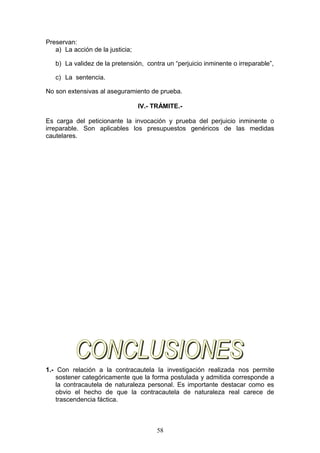 Preservan:
   a) La acción de la justicia;

   b) La validez de la pretensión, contra un “perjuicio inminente o irreparable”,

   c) La sentencia.

No son extensivas al aseguramiento de prueba.

                                  IV.- TRÁMITE.-

Es carga del peticionante la invocación y prueba del perjuicio inminente o
irreparable. Son aplicables los presupuestos genéricos de las medidas
cautelares.




1.- Con relación a la contracautela la investigación realizada nos permite
    sostener categóricamente que la forma postulada y admitida corresponde a
    la contracautela de naturaleza personal. Es importante destacar como es
    obvio el hecho de que la contracautela de naturaleza real carece de
    trascendencia fáctica.



                                        58
 